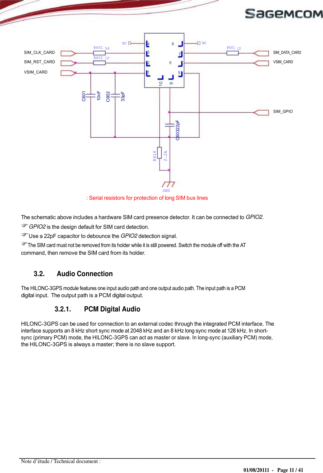 10 C601 10nF C602 33pF 9 R616 2.2k C60322pF 7  URD1– OTL 5696.1– 022 /  72740  Edition 0.4 HILONC- 3GPS APPLICATION NOTE         SIM_CLK_CARD SIM_RST_CARD        R601  56 R602  10        NC        4               8 3 2                       6        NC        R601  10         SIM_DATA_CARD VSIM_CARD VSIM_CARD 1 5     SIM_GPIO           GND : Serial resistors for protection of long SIM bus lines  The schematic above includes a hardware SIM card presence detector. It can be connected to GPIO2. GPIO2 is the design default for SIM card detection. Use a 22pF capacitor to debounce the GPIO2 detection signal. The SIM card must not be removed from its holder while it is still powered. Switch the module off with the AT command, then remove the SIM card from its holder.   3.2. Audio Connection  The HILONC-3GPS module features one input audio path and one output audio path. The input path is a PCM digital input.  The output path is a PCM digital output.  3.2.1. PCM Digital Audio  HILONC-3GPS can be used for connection to an external codec through the integrated PCM interface. The interface supports an 8 kHz short sync mode at 2048 kHz and an 8 kHz long sync mode at 128 kHz. In short- sync (primary PCM) mode, the HILONC-3GPS can act as master or slave. In long-sync (auxiliary PCM) mode, the HILONC-3GPS is always a master; there is no slave support.                Note d’étude / Technical document : 01/08/20111  -   Page 11 / 41 