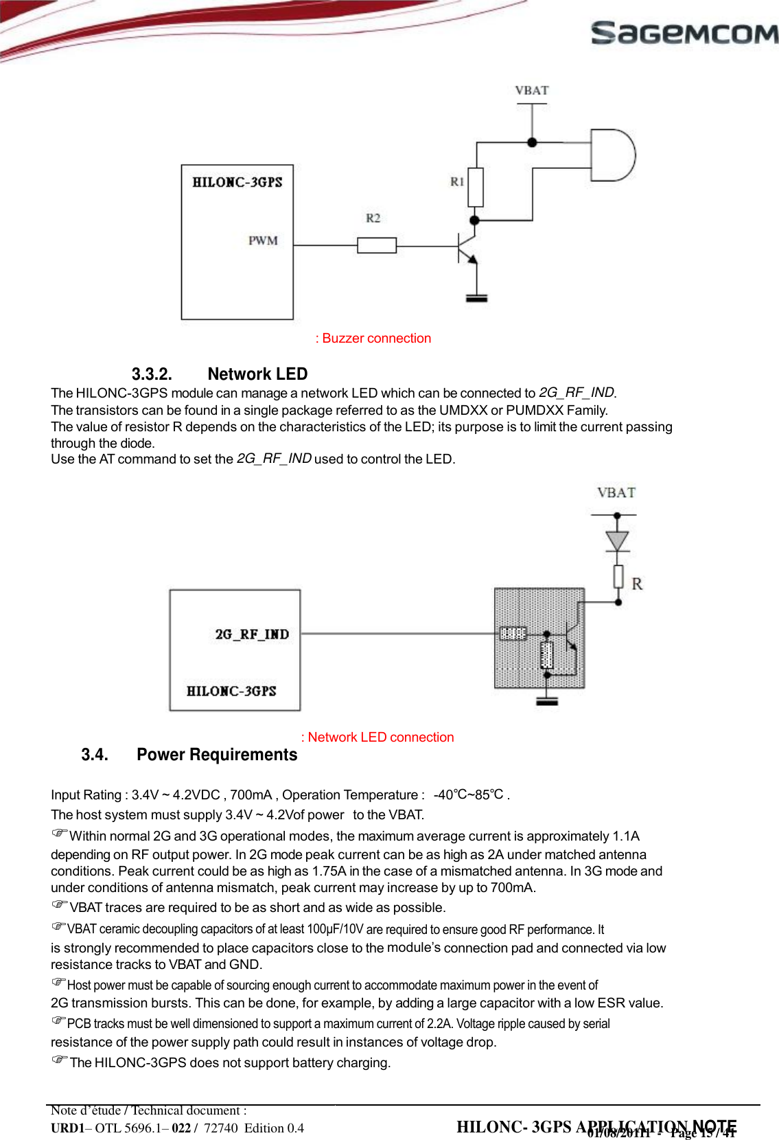 URD1– OTL 5696.1– 022 /  72740  Edition 0.4 HILONC- 3GPS APPLICATION NOTE                     : Buzzer connection  3.3.2. Network LED The HILONC-3GPS module can manage a network LED which can be connected to 2G_RF_IND. The transistors can be found in a single package referred to as the UMDXX or PUMDXX Family. The value of resistor R depends on the characteristics of the LED; its purpose is to limit the current passing through the diode. Use the AT command to set the 2G_RF_IND used to control the LED.                : Network LED connection 3.4. Power Requirements  Input Rating : 3.4V ~ 4.2VDC , 700mA , Operation Temperature :   -40℃~85℃ . The host system must supply 3.4V ~ 4.2Vof power   to the VBAT. Within normal 2G and 3G operational modes, the maximum average current is approximately 1.1A depending on RF output power. In 2G mode peak current can be as high as 2A under matched antenna conditions. Peak current could be as high as 1.75A in the case of a mismatched antenna. In 3G mode and under conditions of antenna mismatch, peak current may increase by up to 700mA. VBAT traces are required to be as short and as wide as possible. VBAT ceramic decoupling capacitors of at least  are required to ensure good RF performance. It is strongly recommended to place capacitors close to the  connection pad and connected via low resistance tracks to VBAT and GND. Host power must be capable of sourcing enough current to accommodate maximum power in the event of 2G transmission bursts. This can be done, for example, by adding a large capacitor with a low ESR value. PCB tracks must be well dimensioned to support a maximum current of 2.2A. Voltage ripple caused by serial resistance of the power supply path could result in instances of voltage drop. The HILONC-3GPS does not support battery charging.  Note d’étude / Technical document : 01/08/20111  -   Page 15 / 41