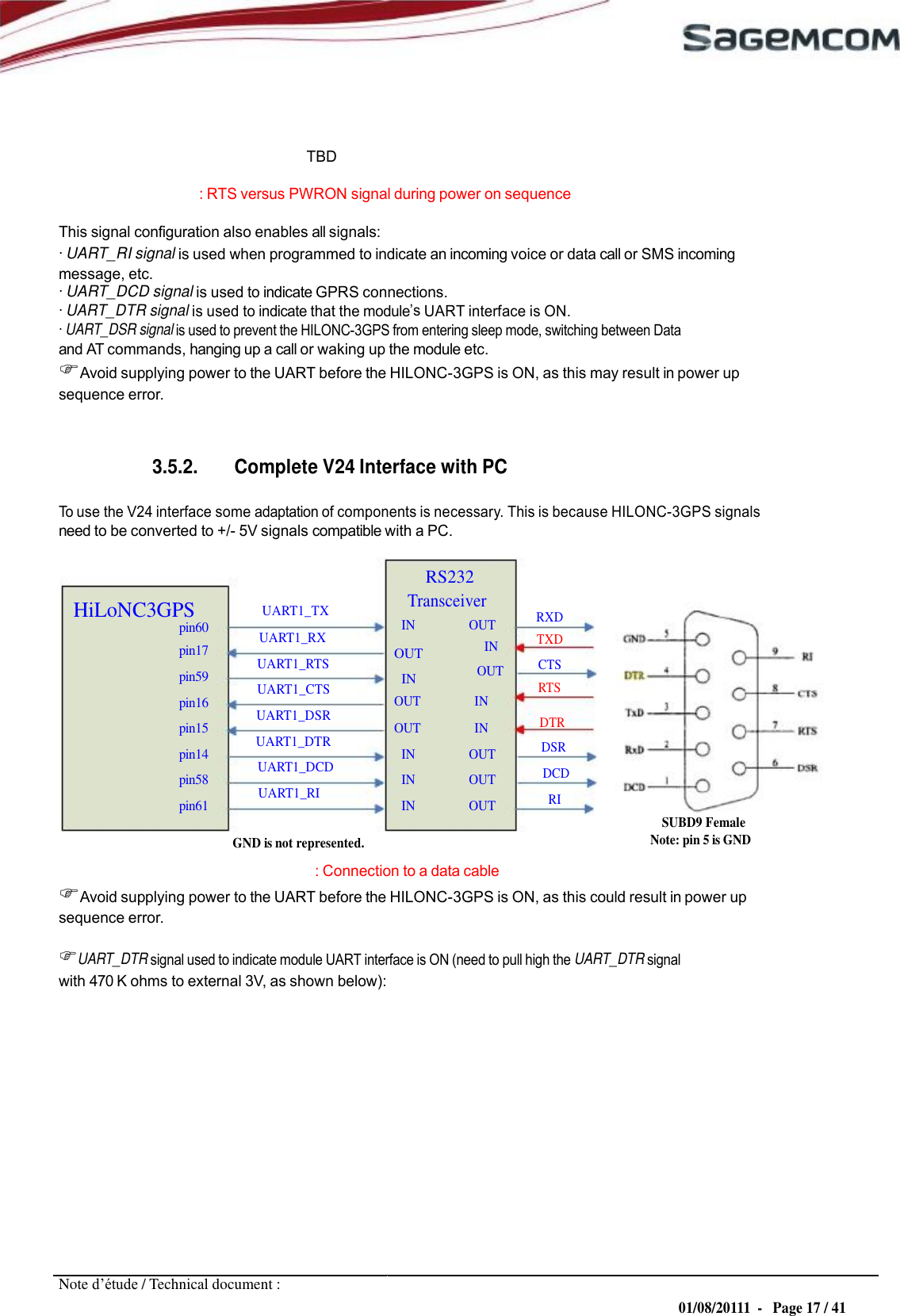 OUT IN  URD1– OTL 5696.1– 022 /  72740  Edition 0.4 HILONC- 3GPS APPLICATION NOTE         TBD : RTS versus PWRON signal during power on sequence This signal configuration also enables all signals: · UART_RI signal is used when programmed to indicate an incoming voice or data call or SMS incoming message, etc. · UART_DCD signal is used to indicate GPRS connections. · UART_DTR signal is used to indicate that the module UART interface is ON. · UART_DSR signal is used to prevent the HILONC-3GPS from entering sleep mode, switching between Data and AT commands, hanging up a call or waking up the module etc. Avoid supplying power to the UART before the HILONC-3GPS is ON, as this may result in power up sequence error.   3.5.2. Complete V24 Interface with PC  To use the V24 interface some adaptation of components is necessary. This is because HILONC-3GPS signals need to be converted to +/- 5V signals compatible with a PC.  RS232 HiLoNC3GPS pin60 pin17 pin59 pin16 pin15 pin14 pin58 pin61 UART1_TX UART1_RX UART1_RTS UART1_CTS UART1_DSR UART1_DTR UART1_DCD UART1_RI Transceiver IN                  OUT IN OUT OUT                  IN OUT                  IN IN                  OUT IN                  OUT IN                  OUT  RXD TXD CTS RTS  DTR DSR DCD RI SUBD9 Female GND is not represented. Note: pin 5 is GND : Connection to a data cable Avoid supplying power to the UART before the HILONC-3GPS is ON, as this could result in power up sequence error.  UART_DTR signal used to indicate module UART interface is ON (need to pull high the UART_DTR signal with 470 K ohms to external 3V, as shown below):               Note d’étude / Technical document : 01/08/20111  -   Page 17 / 41 