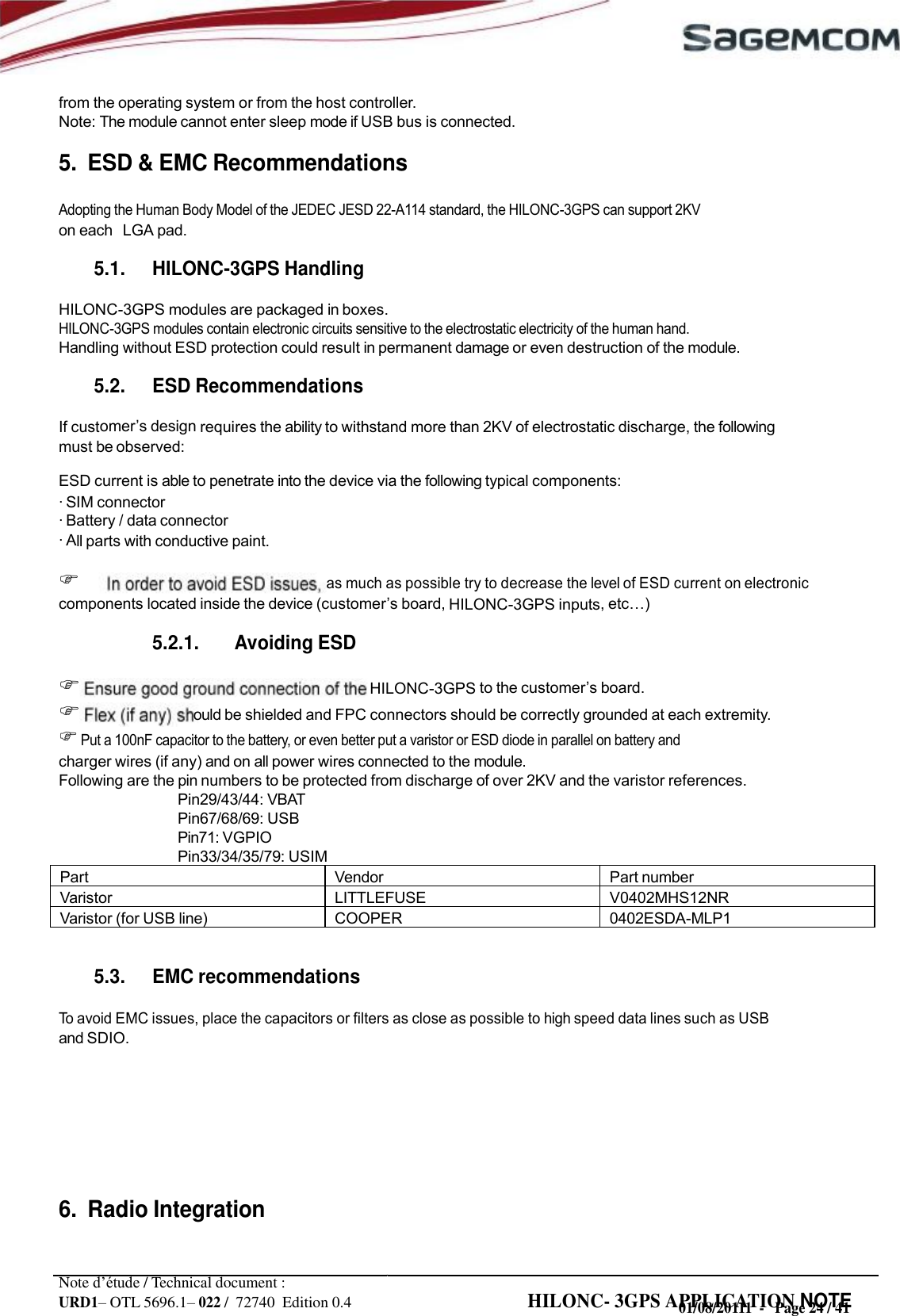 URD1– OTL 5696.1– 022 /  72740  Edition 0.4 HILONC- 3GPS APPLICATION NOTE      from the operating system or from the host controller. Note: The module cannot enter sleep mode if USB bus is connected.  5.  ESD &amp; EMC Recommendations  Adopting the Human Body Model of the JEDEC JESD 22-A114 standard, the HILONC-3GPS can support 2KV on each   LGA pad.  5.1. HILONC-3GPS Handling  HILONC-3GPS modules are packaged in boxes. HILONC-3GPS modules contain electronic circuits sensitive to the electrostatic electricity of the human hand. Handling without ESD protection could result in permanent damage or even destruction of the module.  5.2. ESD Recommendations  If cust design requires the ability to withstand more than 2KV of electrostatic discharge, the following must be observed: ESD current is able to penetrate into the device via the following typical components: · SIM connector · Battery / data connector · All parts with conductive paint.   as much as possible try to decrease the level of ESD current on electronic components located inside the device  board, HILONC-3GPS inputs,   5.2.1. Avoiding ESD   HILONC-3GPS to the  board.  ould be shielded and FPC connectors should be correctly grounded at each extremity.  Put a 100nF capacitor to the battery, or even better put a varistor or ESD diode in parallel on battery and charger wires (if any) and on all power wires connected to the module. Following are the pin numbers to be protected from discharge of over 2KV and the varistor references. Pin29/43/44: VBAT Pin67/68/69: USB Pin71: VGPIO Pin33/34/35/79: USIM      5.3. EMC recommendations  To avoid EMC issues, place the capacitors or filters as close as possible to high speed data lines such as USB and SDIO.        6.  Radio Integration   Note d’étude / Technical document : 01/08/20111  -   Page 24 / 41Part Vendor Part number Varistor LITTLEFUSE V0402MHS12NR Varistor (for USB line) COOPER 0402ESDA-MLP1  