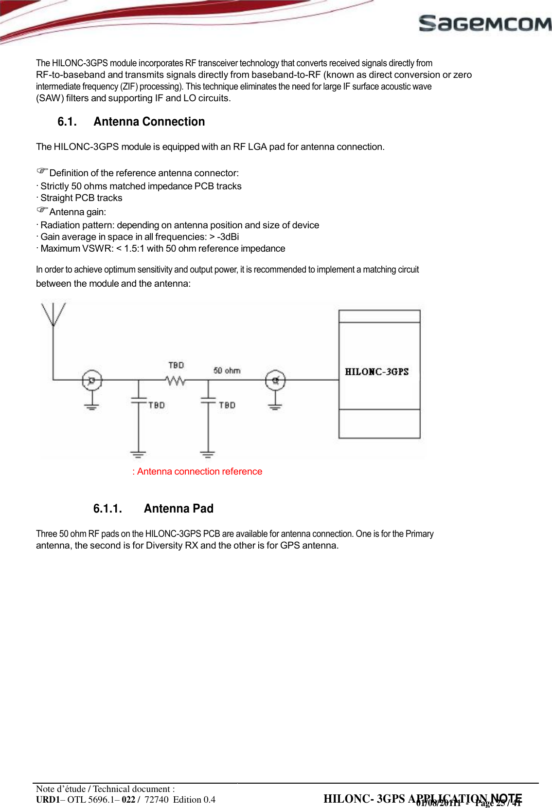 URD1– OTL 5696.1– 022 /  72740  Edition 0.4 HILONC- 3GPS APPLICATION NOTE      The HILONC-3GPS module incorporates RF transceiver technology that converts received signals directly from RF-to-baseband and transmits signals directly from baseband-to-RF (known as direct conversion or zero intermediate frequency (ZIF) processing). This technique eliminates the need for large IF surface acoustic wave (SAW) filters and supporting IF and LO circuits.  6.1. Antenna Connection  The HILONC-3GPS module is equipped with an RF LGA pad for antenna connection.  Definition of the reference antenna connector: · Strictly 50 ohms matched impedance PCB tracks · Straight PCB tracks Antenna gain: · Radiation pattern: depending on antenna position and size of device · Gain average in space in all frequencies: &gt; -3dBi · Maximum VSWR: &lt; 1.5:1 with 50 ohm reference impedance In order to achieve optimum sensitivity and output power, it is recommended to implement a matching circuit between the module and the antenna:               : Antenna connection reference   6.1.1. Antenna Pad  Three 50 ohm RF pads on the HILONC-3GPS PCB are available for antenna connection. One is for the Primary antenna, the second is for Diversity RX and the other is for GPS antenna.                    Note d’étude / Technical document : 01/08/20111  -   Page 25 / 41