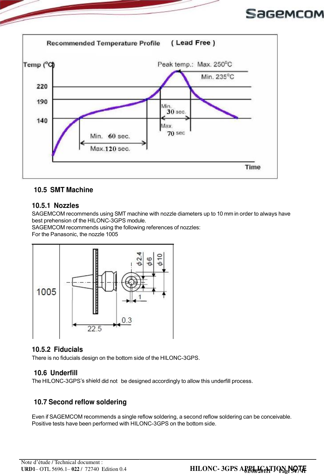 URD1– OTL 5696.1– 022 /  72740  Edition 0.4 HILONC- 3GPS APPLICATION NOTE                            10.5  SMT Machine  10.5.1  Nozzles SAGEMCOM recommends using SMT machine with nozzle diameters up to 10 mm in order to always have best prehension of the HILONC-3GPS module. SAGEMCOM recommends using the following references of nozzles: For the Panasonic, the nozzle 1005                10.5.2  Fiducials There is no fiducials design on the bottom side of the HILONC-3GPS.  10.6  Underfill The HILONC-3GPS shield did not   be designed accordingly to allow this underfill process.   10.7 Second reflow soldering  Even if SAGEMCOM recommends a single reflow soldering, a second reflow soldering can be conceivable. Positive tests have been performed with HILONC-3GPS on the bottom side.     Note d’étude / Technical document : 01/08/20111  -   Page 34 / 41