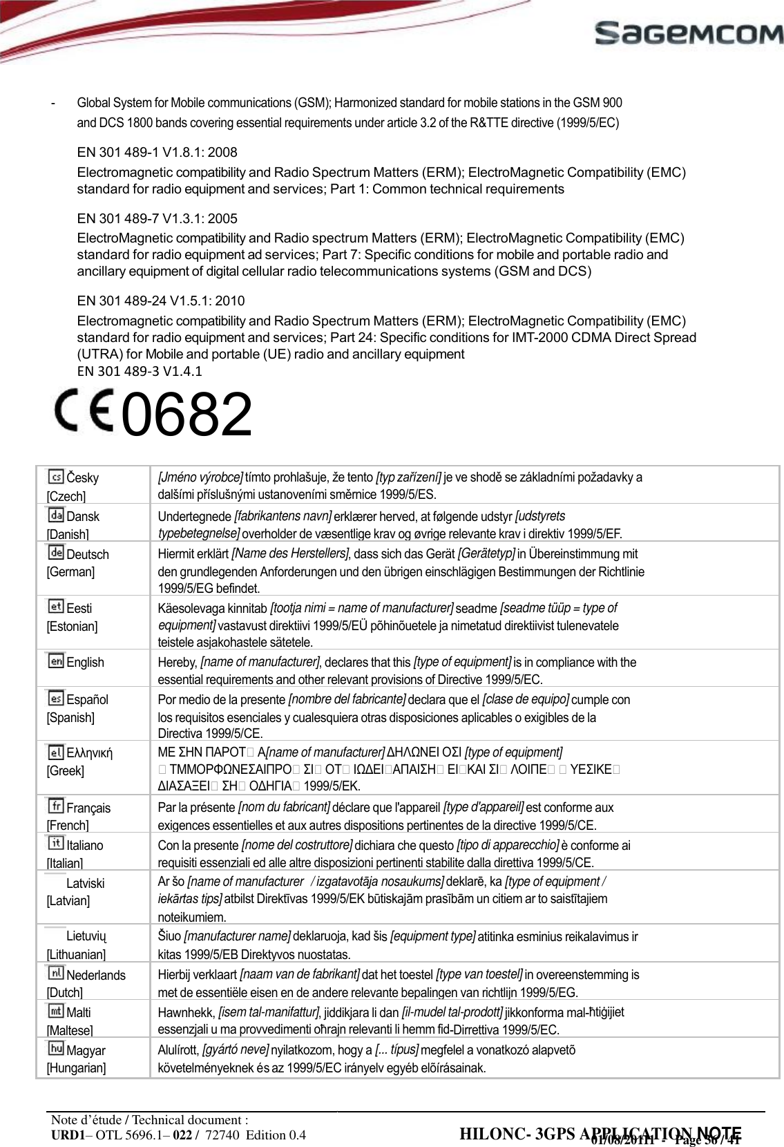 URD1– OTL 5696.1– 022 /  72740  Edition 0.4 HILONC- 3GPS APPLICATION NOTE       - Global System for Mobile communications (GSM); Harmonized standard for mobile stations in the GSM 900 and DCS 1800 bands covering essential requirements under article 3.2 of the R&amp;TTE directive (1999/5/EC) EN 301 489-1 V1.8.1: 2008 Electromagnetic compatibility and Radio Spectrum Matters (ERM); ElectroMagnetic Compatibility (EMC) standard for radio equipment and services; Part 1: Common technical requirements EN 301 489-7 V1.3.1: 2005 ElectroMagnetic compatibility and Radio spectrum Matters (ERM); ElectroMagnetic Compatibility (EMC) standard for radio equipment ad services; Part 7: Specific conditions for mobile and portable radio and ancillary equipment of digital cellular radio telecommunications systems (GSM and DCS) EN 301 489-24 V1.5.1: 2010 Electromagnetic compatibility and Radio Spectrum Matters (ERM); ElectroMagnetic Compatibility (EMC) standard for radio equipment and services; Part 24: Specific conditions for IMT-2000 CDMA Direct Spread (UTRA) for Mobile and portable (UE) radio and ancillary equipment EN 301 489-3 V1.4.10682                                       Note d’étude / Technical document : 01/08/20111  -   Page 36 / 41 [Czech] [Jméno výrobce] tímto   tento [typ zařízení] je ve  se základními  a   ustanoveními  1999/5/ES. Dansk [Danish] Undertegnede [fabrikantens navn] erklærer herved, at følgende udstyr [udstyrets typebetegnelse] overholder de væsentlige krav og øvrige relevante krav i direktiv 1999/5/EF. Deutsch [German] Hiermit erklärt [Name des Herstellers], dass sich das Gerät [Gerätetyp] in Übereinstimmung mit den grundlegenden Anforderungen und den übrigen einschlägigen Bestimmungen der Richtlinie 1999/5/EG befindet. Eesti [Estonian] Käesolevaga kinnitab [tootja nimi = name of manufacturer] seadme [seadme tüüp = type of equipment] vastavust direktiivi 1999/5/EÜ põhinõuetele ja nimetatud direktiivist tulenevatele teistele asjakohastele sätetele. English Hereby, [name of manufacturer], declares that this [type of equipment] is in compliance with the essential requirements and other relevant provisions of Directive 1999/5/EC. Español [Spanish] Por medio de la presente [nombre del fabricante] declara que el [clase de equipo] cumple con los requisitos esenciales y cualesquiera otras disposiciones aplicables o exigibles de la Directiva 1999/5/CE.  [Greek]    [name of manufacturer]   [type of equipment]              Français [French] Par la présente [nom du fabricant] déclare que l&apos;appareil [type d&apos;appareil] est conforme aux exigences essentielles et aux autres dispositions pertinentes de la directive 1999/5/CE. Italiano [Italian] Con la presente [nome del costruttore] dichiara che questo [tipo di apparecchio] è conforme ai requisiti essenziali ed alle altre disposizioni pertinenti stabilite dalla direttiva 1999/5/CE. Latviski [Latvian] Ar  [name of manufacturer   / izgatavotāja nosaukums]  ka [type of equipment / iekārtas tips] atbilst  1999/5/EK   un citiem ar to  noteikumiem.  [Lithuanian]  [manufacturer name] deklaruoja, kad s [equipment type] atitinka esminius reikalavimus ir kitas 1999/5/EB Direktyvos nuostatas. Nederlands [Dutch] Hierbij verklaart [naam van de fabrikant] dat het toestel [type van toestel] in overeenstemming is met de essentiële eisen en de andere relevante bepalingen van richtlijn 1999/5/EG. Malti [Maltese] Hawnhekk, [isem tal-manifattur], jiddikjara li dan [il-mudel tal-prodott] jikkonforma mal- essenzjali u ma provvedimenti  relevanti li hemm fid-Dirrettiva 1999/5/EC. Magyar [Hungarian] Alulírott, [gyártó neve] nyilatkozom, hogy a [... típus] megfelel a vonatkozó alapvetõ követelményeknek és az 1999/5/EC irányelv egyéb elõírásainak.  