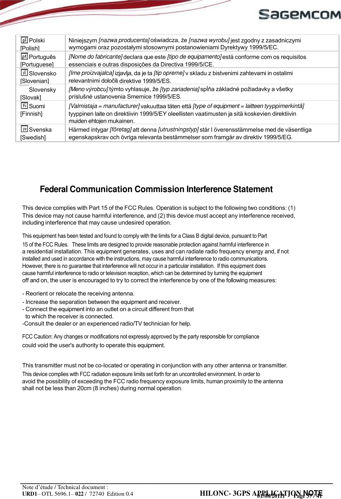 URD1– OTL 5696.1– 022 /  72740  Edition 0.4 HILONC- 3GPS APPLICATION NOTE                           Federal Communication Commission Interference Statement  This device complies with Part 15 of the FCC Rules. Operation is subject to the following two conditions: (1) This device may not cause harmful interference, and (2) this device must accept any interference received, including interference that may cause undesired operation. This equipment has been tested and found to comply with the limits for a Class B digital device, pursuant to Part 15 of the FCC Rules.   These limits are designed to provide reasonable protection against harmful interference in a residential installation. This equipment generates, uses and can radiate radio frequency energy and, if not installed and used in accordance with the instructions, may cause harmful interference to radio communications. However, there is no guarantee that interference will not occur in a particular installation.  If this equipment does cause harmful interference to radio or television reception, which can be determined by turning the equipment off and on, the user is encouraged to try to correct the interference by one of the following measures: - Reorient or relocate the receiving antenna. - Increase the separation between the equipment and receiver. - Connect the equipment into an outlet on a circuit different from that to which the receiver is connected. -Consult the dealer or an experienced radio/TV technician for help. FCC Caution: Any changes or modifications not expressly approved by the party responsible for compliance could void the user&apos;s authority to operate this equipment.  This transmitter must not be co-located or operating in conjunction with any other antenna or transmitter. This device complies with FCC radiation exposure limits set forth for an uncontrolled environment. In order to avoid the possibility of exceeding the FCC radio frequency exposure limits, human proximity to the antenna shall not be less than 20cm (8 inches) during normal operation.             Note d’étude / Technical document : 01/08/20111  -   Page 37 / 41Polski [Polish] Niniejszym [nazwa producenta]   [nazwa wyrobu] jest zgodny z zasadniczymi wymogami oraz  stosownymi postanowieniami Dyrektywy 1999/5/EC. Português [Portuguese] [Nome do fabricante] declara que este [tipo de equipamento] está conforme com os requisitos essenciais e outras disposições da Directiva 1999/5/CE. Slovensko [Slovenian] [Ime proizvajalca] izjavlja, da je ta [tip opreme] v skladu z bistvenimi zahtevami in ostalimi relevantnimi i direktive 1999/5/ES. Slovensky [Slovak] [Meno výrobcu] týmto vyhlasuje,  [typ zariadenia]  základné  a   ustanovenia Smernice 1999/5/ES. Suomi [Finnish] [Valmistaja = manufacturer] vakuuttaa täten että [type of equipment = laitteen tyyppimerkintä] tyyppinen laite on direktiivin 1999/5/EY oleellisten vaatimusten ja sitä koskevien direktiivin muiden ehtojen mukainen. Svenska [Swedish] Härmed intygar [företag] att denna [utrustningstyp] står I överensstämmelse med de väsentliga egenskapskrav och övriga relevanta bestämmelser som framgår av direktiv 1999/5/EG.  