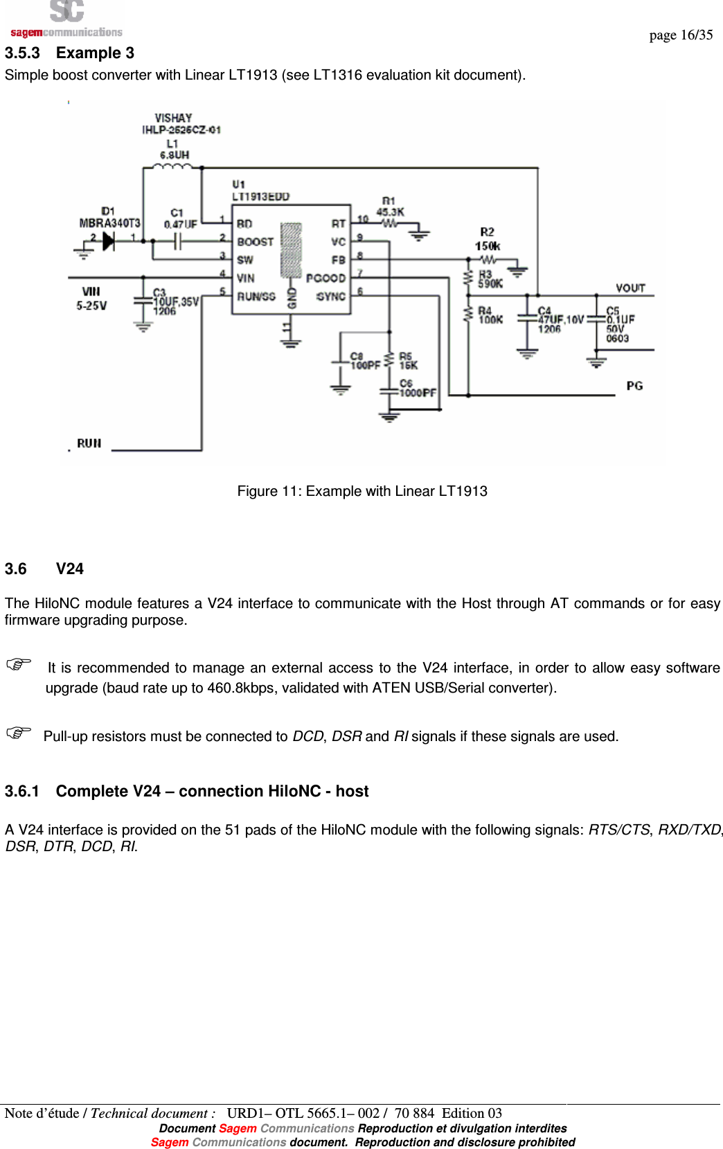   page 16/35 Note d’étude / Technical document :   URD1– OTL 5665.1– 002 /  70 884  Edition 03  Document Sagem Communications Reproduction et divulgation interdites Sagem Communications document.  Reproduction and disclosure prohibited 3.5.3  Example 3 Simple boost converter with Linear LT1913 (see LT1316 evaluation kit document).    Figure 11: Example with Linear LT1913   3.6  V24 The HiloNC module features a V24 interface to communicate with the Host through AT commands or for easy firmware upgrading purpose.   It is  recommended to manage  an external access  to  the  V24  interface,  in  order  to  allow easy software upgrade (baud rate up to 460.8kbps, validated with ATEN USB/Serial converter).   Pull-up resistors must be connected to DCD, DSR and RI signals if these signals are used.  3.6.1  Complete V24 – connection HiloNC - host  A V24 interface is provided on the 51 pads of the HiloNC module with the following signals: RTS/CTS, RXD/TXD, DSR, DTR, DCD, RI. 
