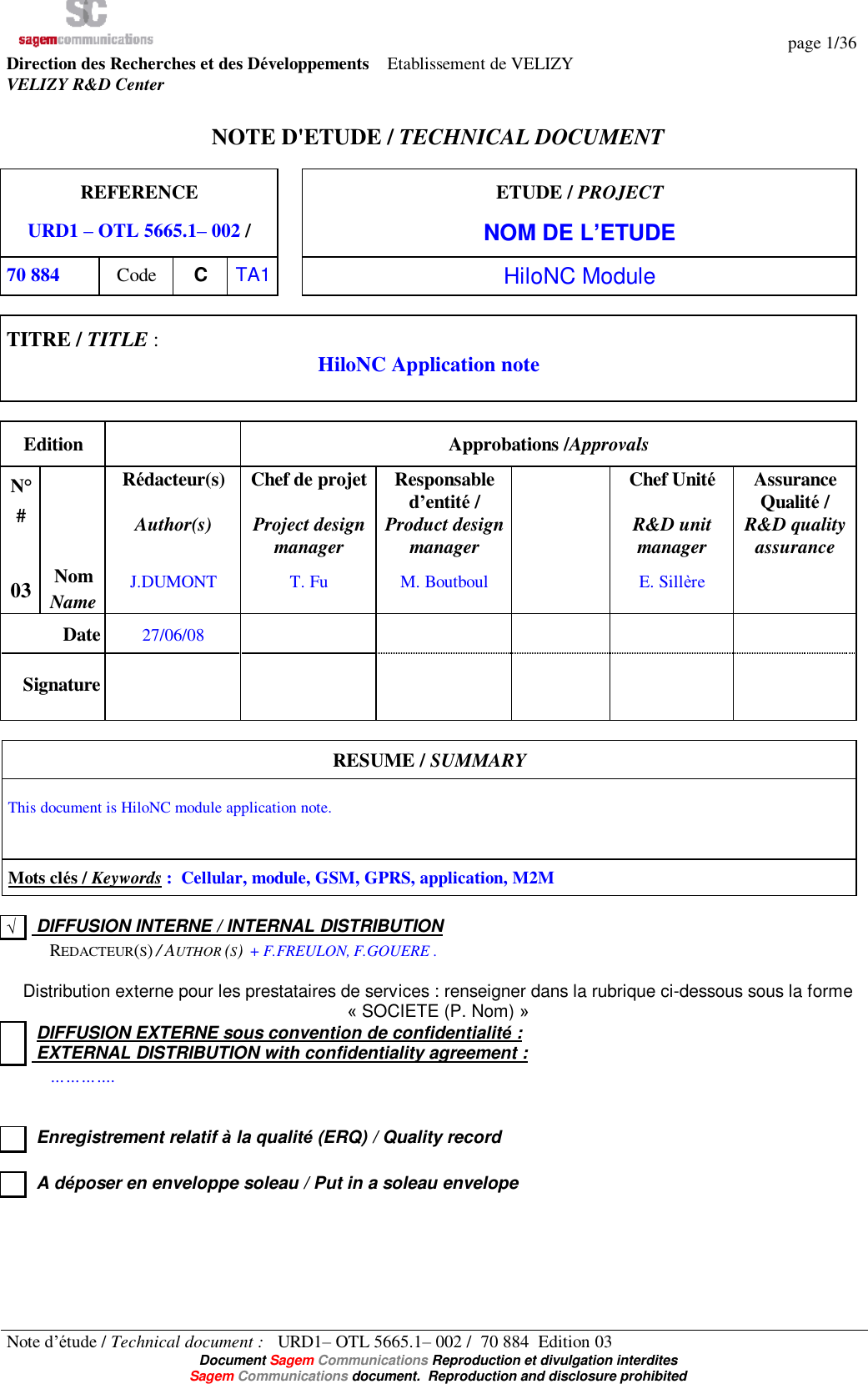   page 1/36 Note d’étude / Technical document :   URD1– OTL 5665.1– 002 /  70 884  Edition 03  Document Sagem Communications Reproduction et divulgation interdites Sagem Communications document.  Reproduction and disclosure prohibited Direction des Recherches et des Développements    Etablissement de VELIZY VELIZY R&amp;D Center   NOTE D&apos;ETUDE / TECHNICAL DOCUMENT  REFERENCE URD1 – OTL 5665.1– 002 /  ETUDE / PROJECT NOM DE L’ETUDE 70 884  Code  C  TA1  HiloNC Module  TITRE / TITLE :  HiloNC Application note   Edition   Approbations /Approvals N° #  Rédacteur(s)  Author(s)  Chef de projet   Project design manager Responsable d’entité /  Product design manager  Chef Unité   R&amp;D unit manager Assurance Qualité /  R&amp;D quality assurance 03 Nom Name J.DUMONT  T. Fu  M. Boutboul    E. Sillère   Date 27/06/08           Signature             RESUME / SUMMARY  This document is HiloNC module application note.   Mots clés / Keywords :  Cellular, module, GSM, GPRS, application, M2M  √  DIFFUSION INTERNE / INTERNAL DISTRIBUTION   REDACTEUR(S) / AUTHOR (S)  + F.FREULON, F.GOUERE .  Distribution externe pour les prestataires de services : renseigner dans la rubrique ci-dessous sous la forme « SOCIETE (P. Nom) »   DIFFUSION EXTERNE sous convention de confidentialité :  EXTERNAL DISTRIBUTION with confidentiality agreement :   ………….     Enregistrement relatif à la qualité (ERQ) / Quality record     A déposer en enveloppe soleau / Put in a soleau envelope 