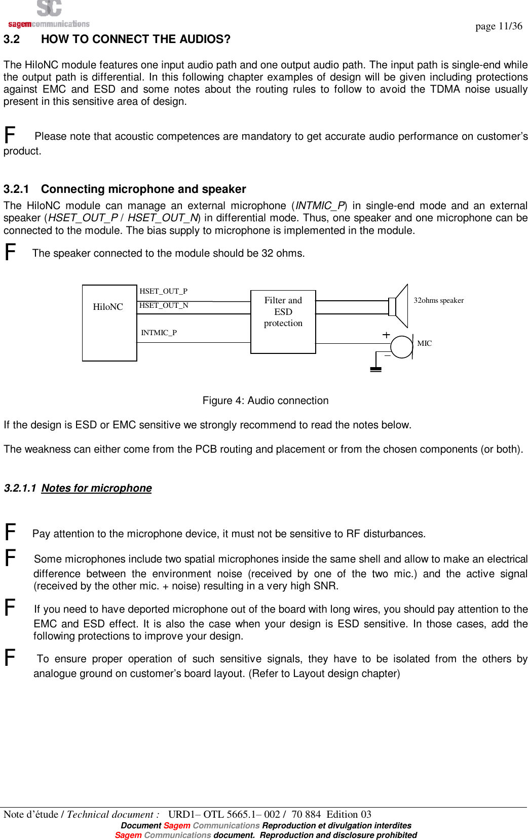   page 11/36 Note d’étude / Technical document :   URD1– OTL 5665.1– 002 /  70 884  Edition 03  Document Sagem Communications Reproduction et divulgation interdites Sagem Communications document.  Reproduction and disclosure prohibited 3.2  HOW TO CONNECT THE AUDIOS? The HiloNC module features one input audio path and one output audio path. The input path is single-end while the output path is differential. In this following chapter examples of design will be given including protections against EMC and ESD and some notes about the routing rules to follow to avoid the TDMA noise usually present in this sensitive area of design.   F Please note that acoustic competences are mandatory to get accurate audio performance on customer’s product.  3.2.1 Connecting microphone and speaker The HiloNC module can manage an external microphone (INTMIC_P) in single-end mode and an external speaker (HSET_OUT_P / HSET_OUT_N) in differential mode. Thus, one speaker and one microphone can be connected to the module. The bias supply to microphone is implemented in the module.  F The speaker connected to the module should be 32 ohms.   Figure 4: Audio connection  If the design is ESD or EMC sensitive we strongly recommend to read the notes below.  The weakness can either come from the PCB routing and placement or from the chosen components (or both).  3.2.1.1 Notes for microphone F Pay attention to the microphone device, it must not be sensitive to RF disturbances. F Some microphones include two spatial microphones inside the same shell and allow to make an electrical difference between the environment noise (received by one of the two mic.) and the active signal (received by the other mic. + noise) resulting in a very high SNR. F If you need to have deported microphone out of the board with long wires, you should pay attention to the EMC and ESD effect. It is also the case when your design is ESD sensitive. In those cases, add the following protections to improve your design. F To ensure proper operation of such sensitive signals, they have to be isolated from the others by analogue ground on customer’s board layout. (Refer to Layout design chapter)          HiloNC  Filter and ESD protection HSET_OUT_P HSET_OUT_N INTMIC_P 32ohms speaker MIC 