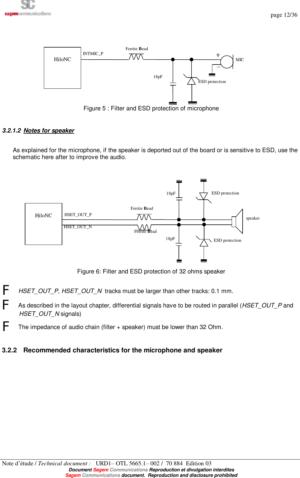   page 12/36 Note d’étude / Technical document :   URD1– OTL 5665.1– 002 /  70 884  Edition 03  Document Sagem Communications Reproduction et divulgation interdites Sagem Communications document.  Reproduction and disclosure prohibited  Figure 5 : Filter and ESD protection of microphone  3.2.1.2 Notes for speaker As explained for the microphone, if the speaker is deported out of the board or is sensitive to ESD, use the schematic here after to improve the audio.   Figure 6: Filter and ESD protection of 32 ohms speaker  F HSET_OUT_P, HSET_OUT_N  tracks must be larger than other tracks: 0.1 mm. F As described in the layout chapter, differential signals have to be routed in parallel (HSET_OUT_P and HSET_OUT_N signals) F The impedance of audio chain (filter + speaker) must be lower than 32 Ohm.  3.2.2 Recommended characteristics for the microphone and speaker   HiloNC  INTMIC_P MIC Ferrite Bead 18pF  ESD protection  HiloNC  HSET_OUT_P HSET_OUT_N speaker Ferrite Bead Ferrite Bead 18pF 18pF ESD protection ESD protection 