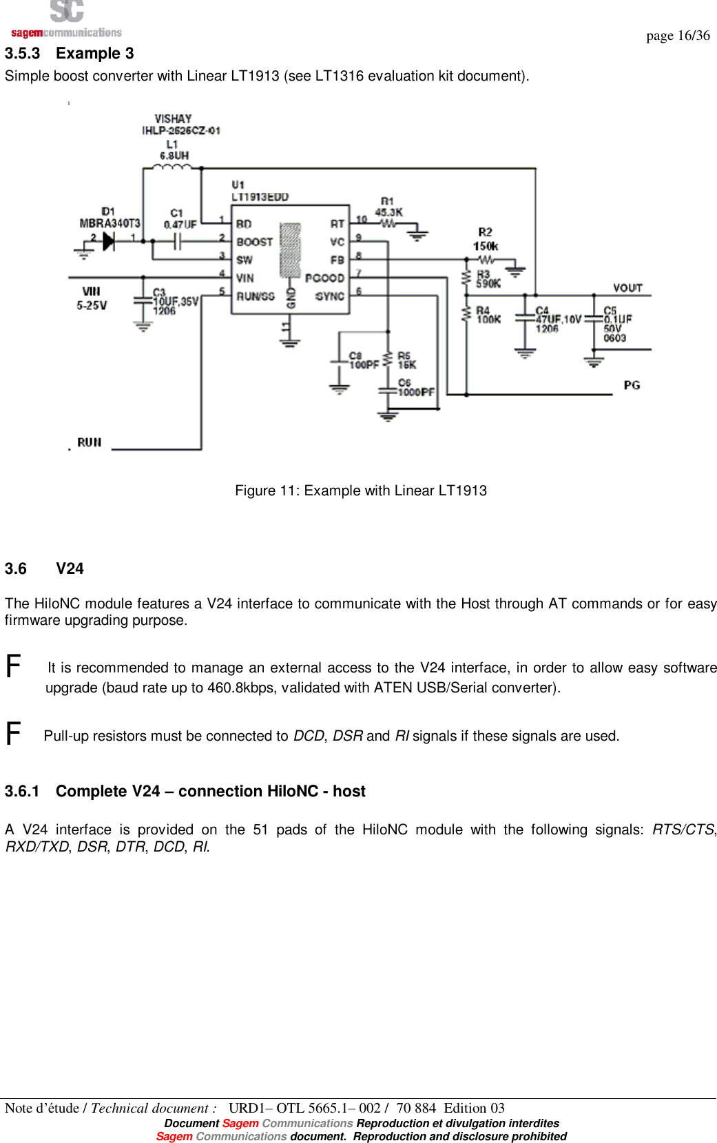   page 16/36 Note d’étude / Technical document :   URD1– OTL 5665.1– 002 /  70 884  Edition 03  Document Sagem Communications Reproduction et divulgation interdites Sagem Communications document.  Reproduction and disclosure prohibited 3.5.3 Example 3 Simple boost converter with Linear LT1913 (see LT1316 evaluation kit document).    Figure 11: Example with Linear LT1913   3.6  V24 The HiloNC module features a V24 interface to communicate with the Host through AT commands or for easy firmware upgrading purpose.  F It is recommended to manage an external access to the V24 interface, in order to allow easy software upgrade (baud rate up to 460.8kbps, validated with ATEN USB/Serial converter).  F Pull-up resistors must be connected to DCD, DSR and RI signals if these signals are used.  3.6.1 Complete V24 – connection HiloNC - host  A V24 interface is provided on the 51 pads of the HiloNC module with the following signals:  RTS/CTS, RXD/TXD, DSR, DTR, DCD, RI. 