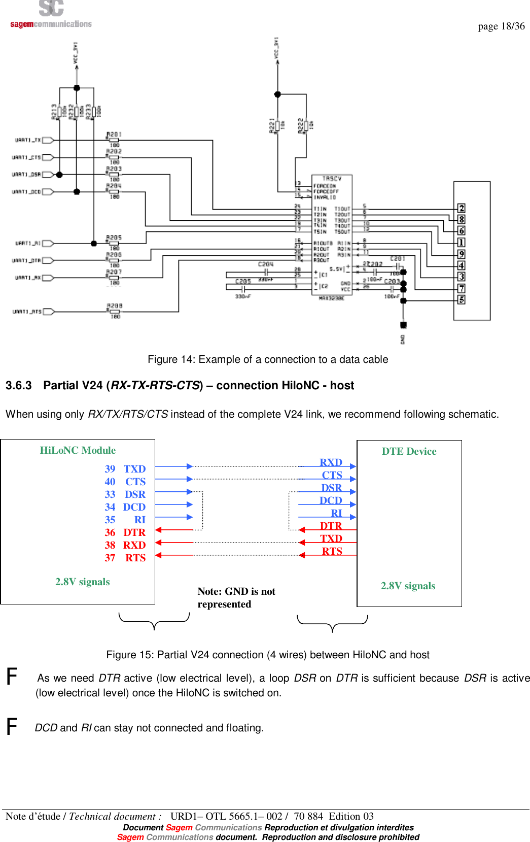   page 18/36 Note d’étude / Technical document :   URD1– OTL 5665.1– 002 /  70 884  Edition 03  Document Sagem Communications Reproduction et divulgation interdites Sagem Communications document.  Reproduction and disclosure prohibited Figure 14: Example of a connection to a data cable 3.6.3 Partial V24 (RX-TX-RTS-CTS) – connection HiloNC - host  When using only RX/TX/RTS/CTS instead of the complete V24 link, we recommend following schematic.                   Figure 15: Partial V24 connection (4 wires) between HiloNC and host F As we need DTR active (low electrical level), a loop DSR on DTR is sufficient because DSR is active (low electrical level) once the HiloNC is switched on.  F DCD and RI can stay not connected and floating. RXD CTS DSR DCD RI DTR TXD RTS HiLoNC Module TXD CTS DSR DCD RI DTR RXD RTS DTE Device 2.8V signals 39 40 33 34 35 36 38 37 2.8V signals Note: GND is not represented 