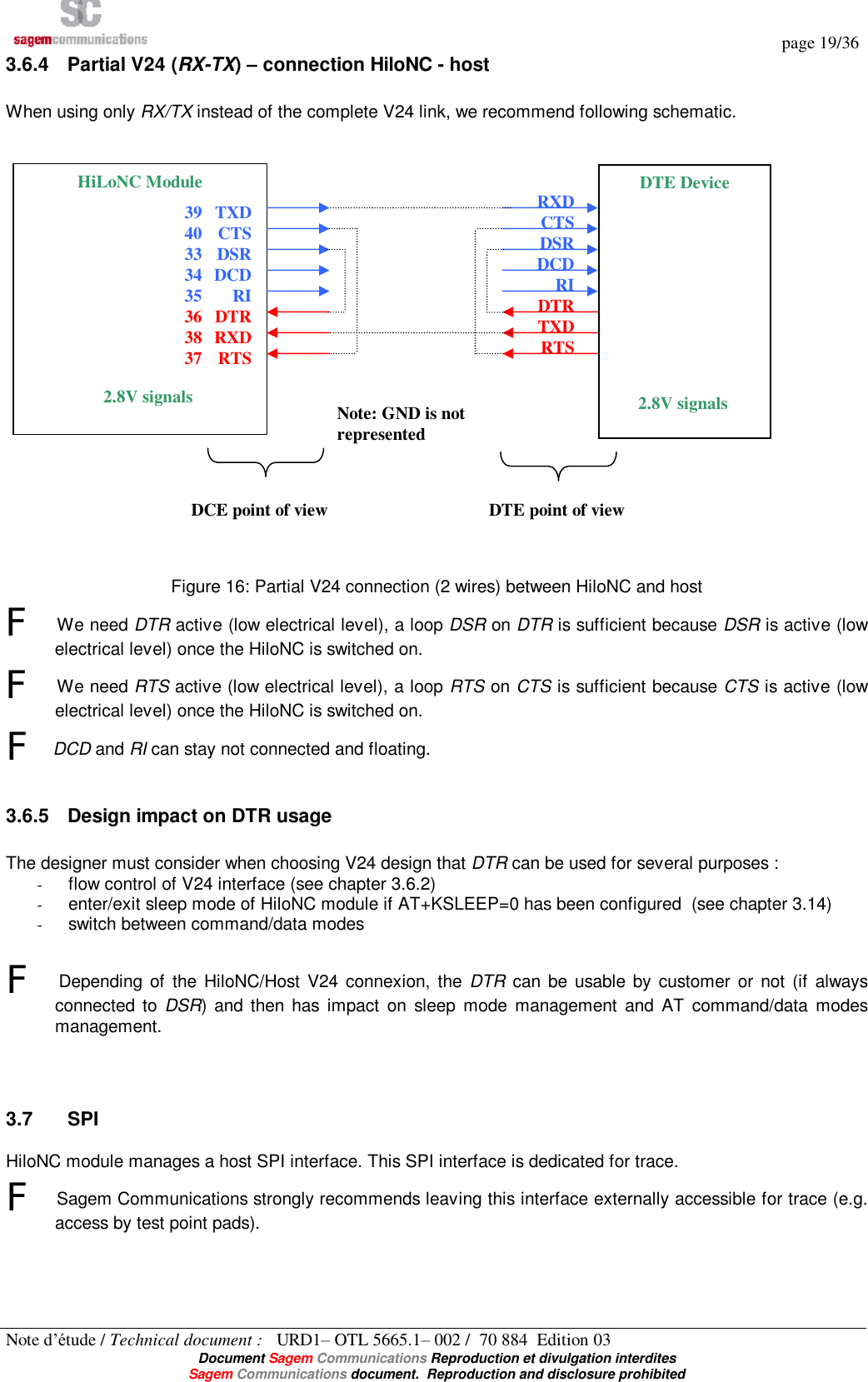   page 19/36 Note d’étude / Technical document :   URD1– OTL 5665.1– 002 /  70 884  Edition 03  Document Sagem Communications Reproduction et divulgation interdites Sagem Communications document.  Reproduction and disclosure prohibited 3.6.4 Partial V24 (RX-TX) – connection HiloNC - host  When using only RX/TX instead of the complete V24 link, we recommend following schematic.                       Figure 16: Partial V24 connection (2 wires) between HiloNC and host F We need DTR active (low electrical level), a loop DSR on DTR is sufficient because DSR is active (low electrical level) once the HiloNC is switched on. F We need RTS active (low electrical level), a loop RTS on CTS is sufficient because CTS is active (low electrical level) once the HiloNC is switched on. F DCD and RI can stay not connected and floating.  3.6.5 Design impact on DTR usage  The designer must consider when choosing V24 design that DTR can be used for several purposes : - flow control of V24 interface (see chapter 3.6.2) - enter/exit sleep mode of HiloNC module if AT+KSLEEP=0 has been configured  (see chapter 3.14) - switch between command/data modes   F Depending of the HiloNC/Host V24 connexion, the  DTR can be usable by customer or not (if always connected to  DSR) and then has impact on sleep mode management and AT command/data modes management.   3.7  SPI HiloNC module manages a host SPI interface. This SPI interface is dedicated for trace.  F Sagem Communications strongly recommends leaving this interface externally accessible for trace (e.g. access by test point pads).  DCE point of view  DTE point of view  RXD CTS DSR DCD RI DTR TXD RTS HiLoNC Module TXD CTS DSR DCD RI DTR RXD RTS DTE Device 2.8V signals 39 40 33 34 35 36 38 37 2.8V signals Note: GND is not represented 