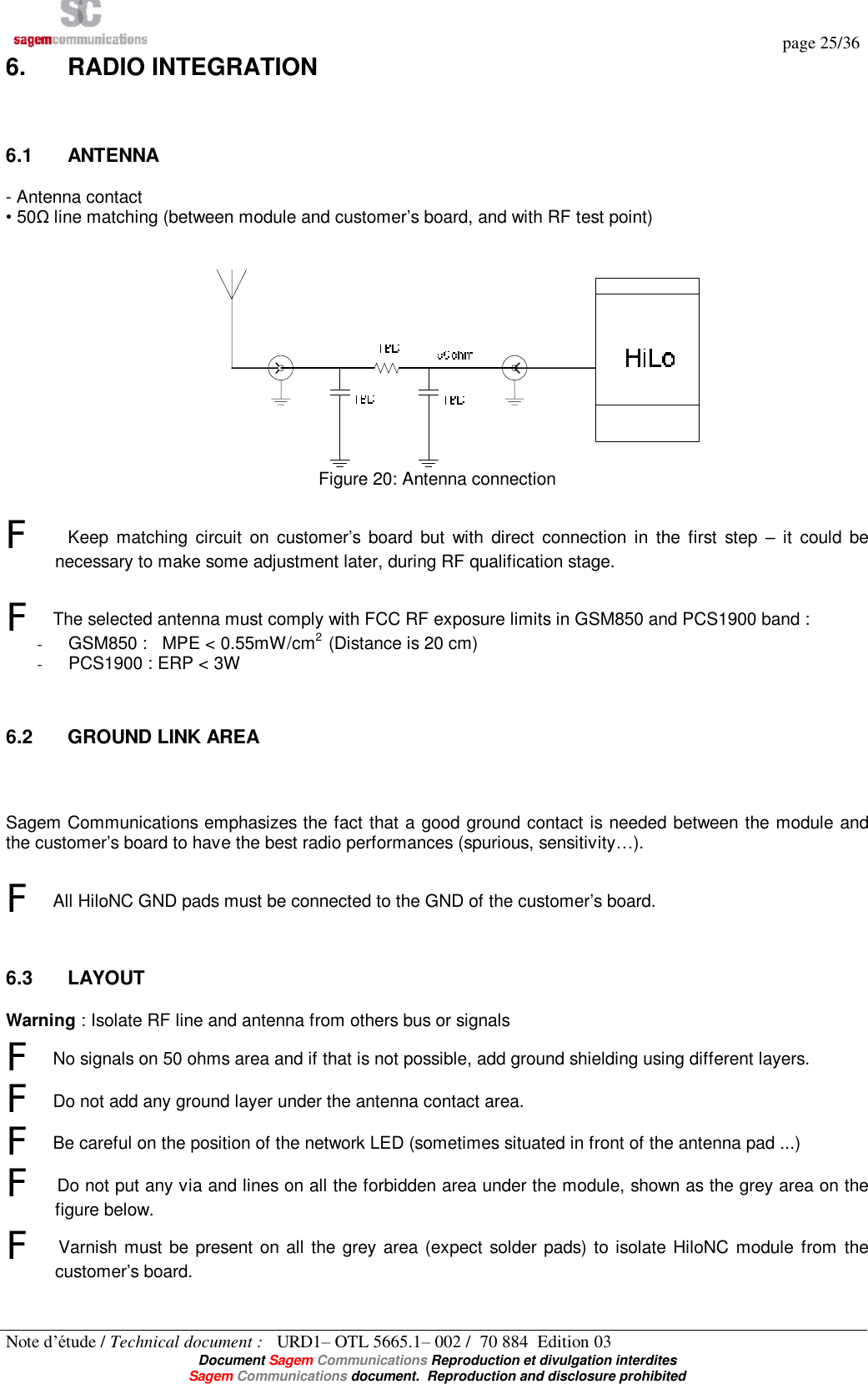   page 25/36 Note d’étude / Technical document :   URD1– OTL 5665.1– 002 /  70 884  Edition 03  Document Sagem Communications Reproduction et divulgation interdites Sagem Communications document.  Reproduction and disclosure prohibited 6.  RADIO INTEGRATION  6.1  ANTENNA - Antenna contact • 50Ω line matching (between module and customer’s board, and with RF test point)    Figure 20: Antenna connection  F  Keep matching circuit on customer’s board but with direct connection in the first step  – it could be necessary to make some adjustment later, during RF qualification stage.  F The selected antenna must comply with FCC RF exposure limits in GSM850 and PCS1900 band : - GSM850 :   MPE &lt; 0.55mW/cm2  (Distance is 20 cm) - PCS1900 : ERP &lt; 3W  6.2  GROUND LINK AREA  Sagem Communications emphasizes the fact that a good ground contact is needed between the module and the customer’s board to have the best radio performances (spurious, sensitivity…).  F All HiloNC GND pads must be connected to the GND of the customer’s board.  6.3  LAYOUT Warning : Isolate RF line and antenna from others bus or signals F No signals on 50 ohms area and if that is not possible, add ground shielding using different layers. F Do not add any ground layer under the antenna contact area. F Be careful on the position of the network LED (sometimes situated in front of the antenna pad ...) F Do not put any via and lines on all the forbidden area under the module, shown as the grey area on the figure below.  F Varnish must be present on all the grey area (expect solder pads) to isolate HiloNC module from the customer’s board.  