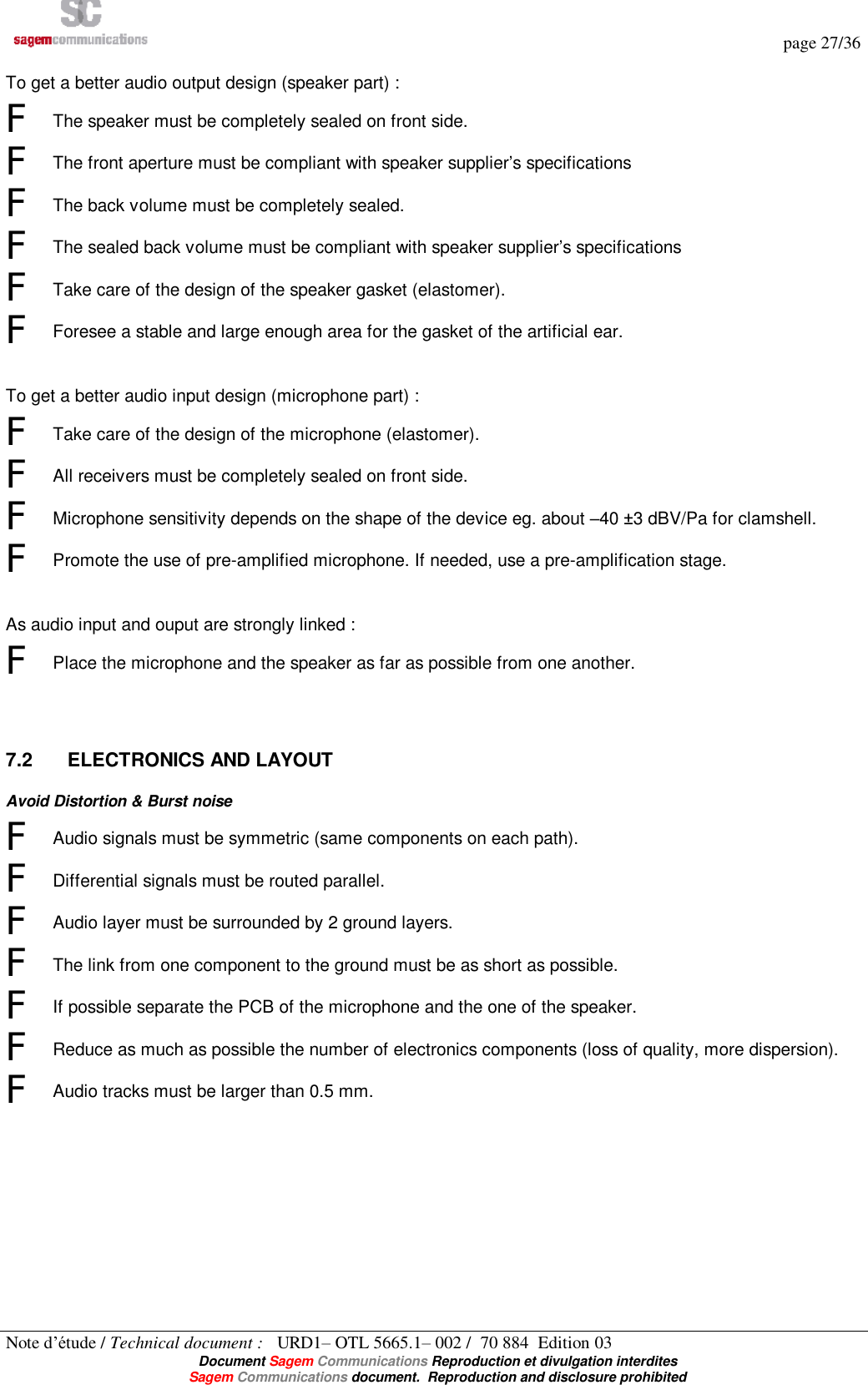   page 27/36 Note d’étude / Technical document :   URD1– OTL 5665.1– 002 /  70 884  Edition 03  Document Sagem Communications Reproduction et divulgation interdites Sagem Communications document.  Reproduction and disclosure prohibited  To get a better audio output design (speaker part) : F The speaker must be completely sealed on front side. F The front aperture must be compliant with speaker supplier’s specifications F The back volume must be completely sealed. F The sealed back volume must be compliant with speaker supplier’s specifications F Take care of the design of the speaker gasket (elastomer). F Foresee a stable and large enough area for the gasket of the artificial ear.   To get a better audio input design (microphone part) : F Take care of the design of the microphone (elastomer).  F All receivers must be completely sealed on front side. F Microphone sensitivity depends on the shape of the device eg. about –40 ±3 dBV/Pa for clamshell. F Promote the use of pre-amplified microphone. If needed, use a pre-amplification stage.   As audio input and ouput are strongly linked : F Place the microphone and the speaker as far as possible from one another.   7.2  ELECTRONICS AND LAYOUT Avoid Distortion &amp; Burst noise F Audio signals must be symmetric (same components on each path). F Differential signals must be routed parallel. F Audio layer must be surrounded by 2 ground layers. F The link from one component to the ground must be as short as possible. F If possible separate the PCB of the microphone and the one of the speaker. F Reduce as much as possible the number of electronics components (loss of quality, more dispersion). F Audio tracks must be larger than 0.5 mm.  