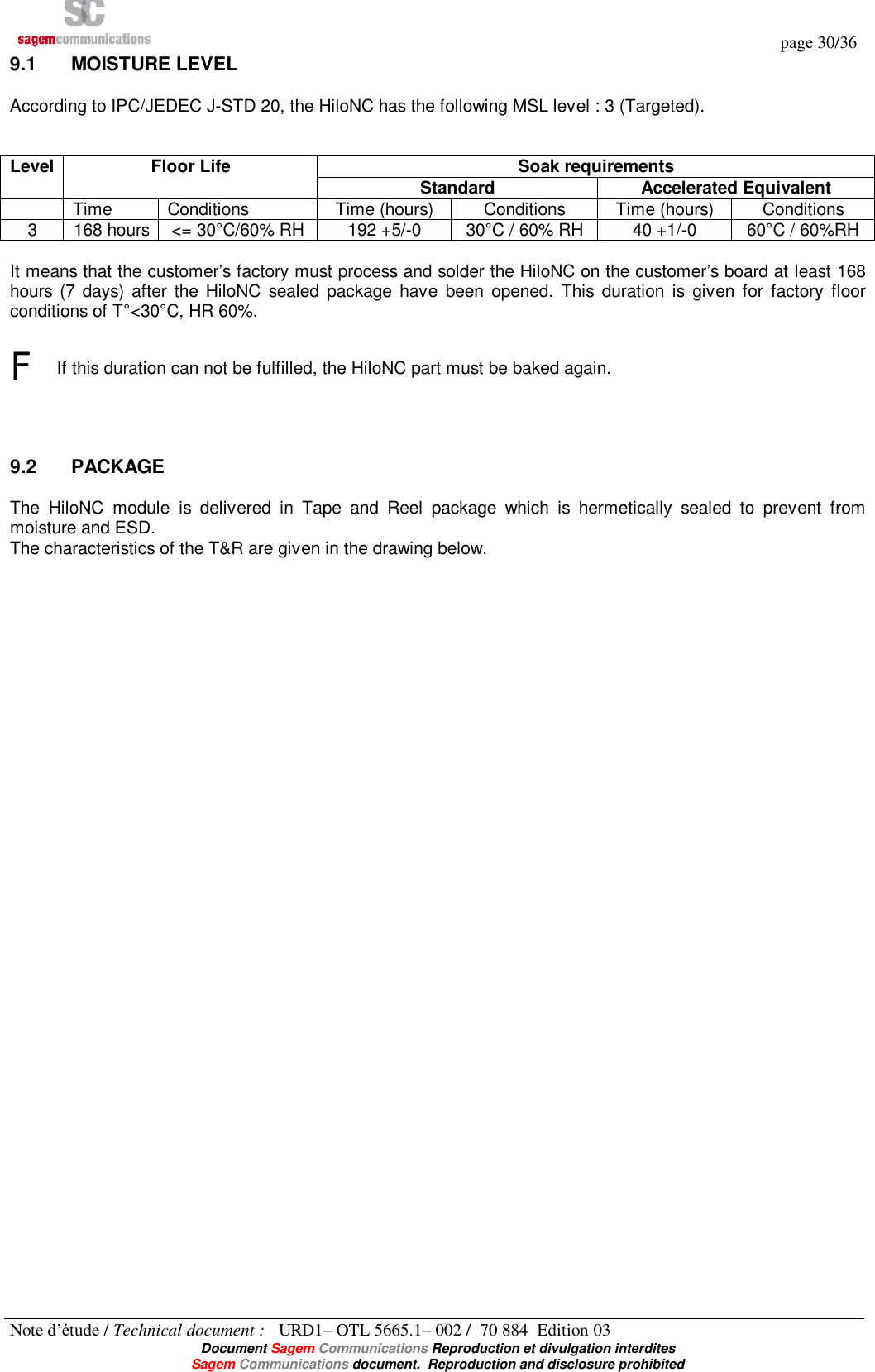   page 30/36 Note d’étude / Technical document :   URD1– OTL 5665.1– 002 /  70 884  Edition 03  Document Sagem Communications Reproduction et divulgation interdites Sagem Communications document.  Reproduction and disclosure prohibited 9.1  MOISTURE LEVEL According to IPC/JEDEC J-STD 20, the HiloNC has the following MSL level : 3 (Targeted).   Soak requirements Level Floor Life  Standard  Accelerated Equivalent  Time  Conditions  Time (hours)  Conditions  Time (hours)  Conditions 3  168 hours &lt;= 30°C/60% RH 192 +5/-0  30°C / 60% RH 40 +1/-0  60°C / 60%RH  It means that the customer’s factory must process and solder the HiloNC on the customer’s board at least 168 hours (7 days) after the HiloNC sealed package have been opened. This duration is given for factory floor conditions of T°&lt;30°C, HR 60%.  F If this duration can not be fulfilled, the HiloNC part must be baked again.   9.2  PACKAGE The HiloNC module is delivered in Tape and Reel package which is hermetically sealed to prevent from moisture and ESD. The characteristics of the T&amp;R are given in the drawing below.  