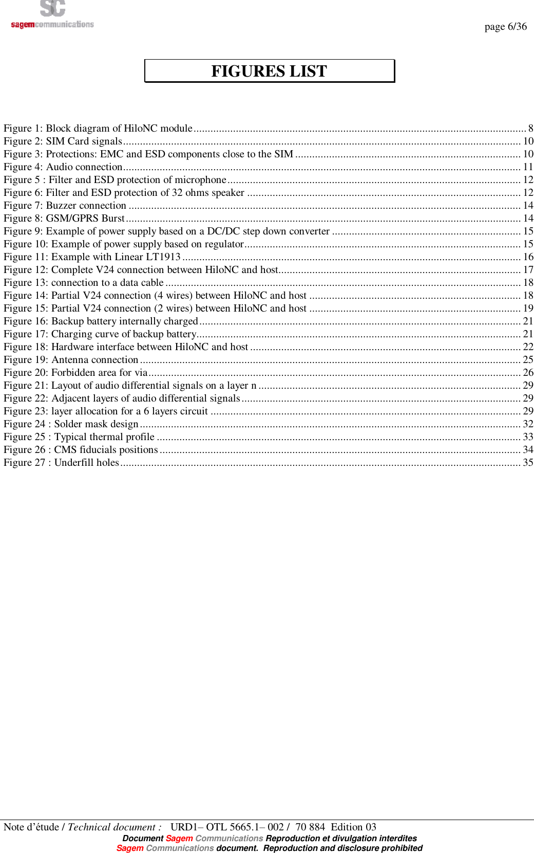   page 6/36 Note d’étude / Technical document :   URD1– OTL 5665.1– 002 /  70 884  Edition 03  Document Sagem Communications Reproduction et divulgation interdites Sagem Communications document.  Reproduction and disclosure prohibited   FIGURES LIST    Figure 1: Block diagram of HiloNC module......................................................................................................................8 Figure 2: SIM Card signals.............................................................................................................................................10 Figure 3: Protections: EMC and ESD components close to the SIM................................................................................10 Figure 4: Audio connection.............................................................................................................................................11 Figure 5 : Filter and ESD protection of microphone........................................................................................................12 Figure 6: Filter and ESD protection of 32 ohms speaker.................................................................................................12 Figure 7: Buzzer connection...........................................................................................................................................14 Figure 8: GSM/GPRS Burst............................................................................................................................................14 Figure 9: Example of power supply based on a DC/DC step down converter...................................................................15 Figure 10: Example of power supply based on regulator..................................................................................................15 Figure 11: Example with Linear LT1913........................................................................................................................16 Figure 12: Complete V24 connection between HiloNC and host......................................................................................17 Figure 13: connection to a data cable..............................................................................................................................18 Figure 14: Partial V24 connection (4 wires) between HiloNC and host...........................................................................18 Figure 15: Partial V24 connection (2 wires) between HiloNC and host...........................................................................19 Figure 16: Backup battery internally charged..................................................................................................................21 Figure 17: Charging curve of backup battery...................................................................................................................21 Figure 18: Hardware interface between HiloNC and host................................................................................................22 Figure 19: Antenna connection.......................................................................................................................................25 Figure 20: Forbidden area for via....................................................................................................................................26 Figure 21: Layout of audio differential signals on a layer n.............................................................................................29 Figure 22: Adjacent layers of audio differential signals...................................................................................................29 Figure 23: layer allocation for a 6 layers circuit..............................................................................................................29 Figure 24 : Solder mask design.......................................................................................................................................32 Figure 25 : Typical thermal profile.................................................................................................................................33 Figure 26 : CMS fiducials positions................................................................................................................................34 Figure 27 : Underfill holes..............................................................................................................................................35   