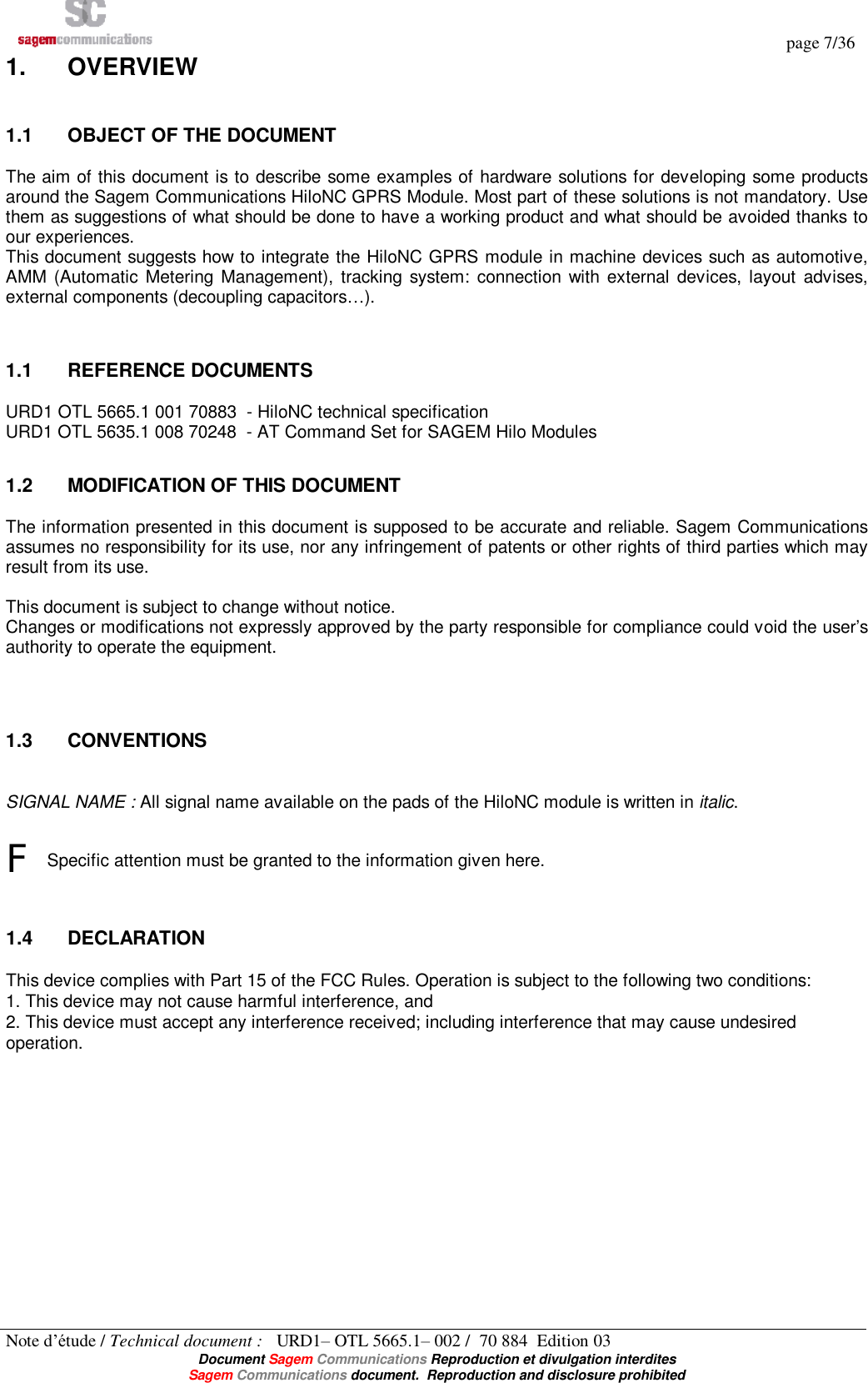   page 7/36 Note d’étude / Technical document :   URD1– OTL 5665.1– 002 /  70 884  Edition 03  Document Sagem Communications Reproduction et divulgation interdites Sagem Communications document.  Reproduction and disclosure prohibited 1.  OVERVIEW 1.1  OBJECT OF THE DOCUMENT The aim of this document is to describe some examples of hardware solutions for developing some products around the Sagem Communications HiloNC GPRS Module. Most part of these solutions is not mandatory. Use them as suggestions of what should be done to have a working product and what should be avoided thanks to our experiences. This document suggests how to integrate the HiloNC GPRS module in machine devices such as automotive, AMM (Automatic Metering Management), tracking system: connection with external devices, layout advises, external components (decoupling capacitors…).  1.1  REFERENCE DOCUMENTS URD1 OTL 5665.1 001 70883  - HiloNC technical specification URD1 OTL 5635.1 008 70248  - AT Command Set for SAGEM Hilo Modules 1.2  MODIFICATION OF THIS DOCUMENT The information presented in this document is supposed to be accurate and reliable. Sagem Communications assumes no responsibility for its use, nor any infringement of patents or other rights of third parties which may result from its use.  This document is subject to change without notice. Changes or modifications not expressly approved by the party responsible for compliance could void the user’s authority to operate the equipment.   1.3  CONVENTIONS  SIGNAL NAME : All signal name available on the pads of the HiloNC module is written in italic.  F Specific attention must be granted to the information given here.  1.4  DECLARATION This device complies with Part 15 of the FCC Rules. Operation is subject to the following two conditions:  1. This device may not cause harmful interference, and  2. This device must accept any interference received; including interference that may cause undesired operation. 
