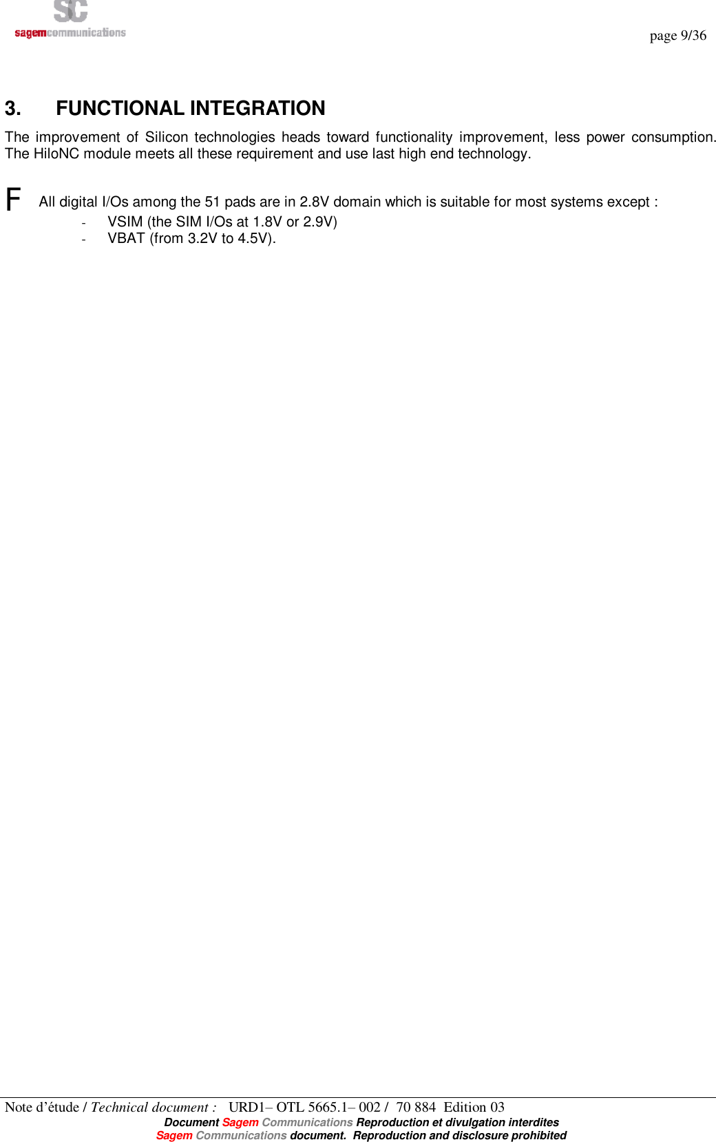   page 9/36 Note d’étude / Technical document :   URD1– OTL 5665.1– 002 /  70 884  Edition 03  Document Sagem Communications Reproduction et divulgation interdites Sagem Communications document.  Reproduction and disclosure prohibited  3.  FUNCTIONAL INTEGRATION The improvement of Silicon technologies heads toward functionality improvement, less power consumption. The HiloNC module meets all these requirement and use last high end technology.   F All digital I/Os among the 51 pads are in 2.8V domain which is suitable for most systems except : - VSIM (the SIM I/Os at 1.8V or 2.9V) - VBAT (from 3.2V to 4.5V).  