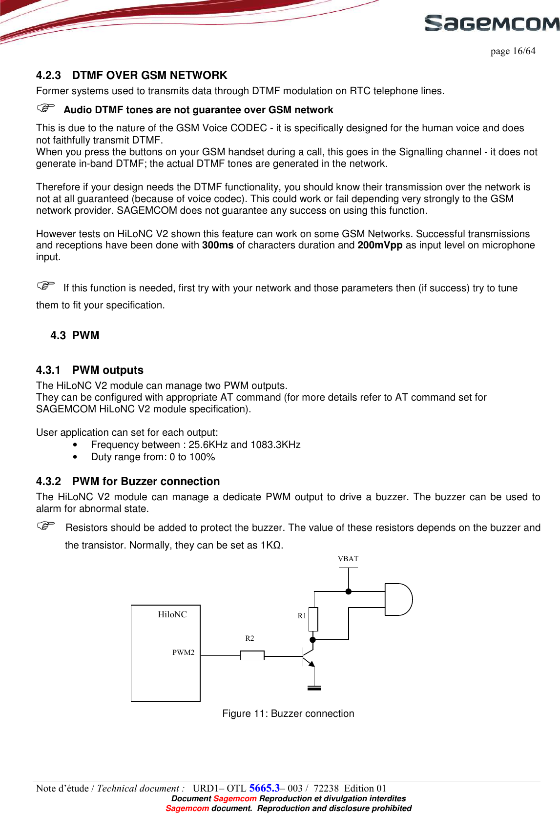     page 16/64 Note d’étude / Technical document :   URD1– OTL 5665.3– 003 /  72238  Edition 01  Document Sagemcom Reproduction et divulgation interdites Sagemcom document.  Reproduction and disclosure prohibited 4.2.3  DTMF OVER GSM NETWORK Former systems used to transmits data through DTMF modulation on RTC telephone lines.  Audio DTMF tones are not guarantee over GSM network This is due to the nature of the GSM Voice CODEC - it is specifically designed for the human voice and does not faithfully transmit DTMF.  When you press the buttons on your GSM handset during a call, this goes in the Signalling channel - it does not generate in-band DTMF; the actual DTMF tones are generated in the network.    Therefore if your design needs the DTMF functionality, you should know their transmission over the network is not at all guaranteed (because of voice codec). This could work or fail depending very strongly to the GSM network provider. SAGEMCOM does not guarantee any success on using this function.  However tests on HiLoNC V2 shown this feature can work on some GSM Networks. Successful transmissions and receptions have been done with 300ms of characters duration and 200mVpp as input level on microphone input.   If this function is needed, first try with your network and those parameters then (if success) try to tune them to fit your specification. 4.3  PWM 4.3.1  PWM outputs The HiLoNC V2 module can manage two PWM outputs. They can be configured with appropriate AT command (for more details refer to AT command set for SAGEMCOM HiLoNC V2 module specification).  User application can set for each output: •  Frequency between : 25.6KHz and 1083.3KHz •  Duty range from: 0 to 100% 4.3.2  PWM for Buzzer connection The HiLoNC V2 module can manage a dedicate  PWM output to drive a buzzer. The buzzer can be used to alarm for abnormal state.  Resistors should be added to protect the buzzer. The value of these resistors depends on the buzzer and the transistor. Normally, they can be set as 1KΩ.  Figure 11: Buzzer connection R1 R2 HiloNC VBAT PWM2 