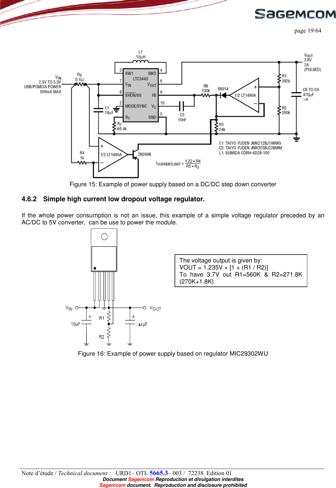     page 19/64 Note d’étude / Technical document :   URD1– OTL 5665.3– 003 /  72238  Edition 01  Document Sagemcom Reproduction et divulgation interdites Sagemcom document.  Reproduction and disclosure prohibited    Figure 15: Example of power supply based on a DC/DC step down converter 4.6.2  Simple high current low dropout voltage regulator.  If the  whole power  consumption is not  an  issue,  this example of a simple voltage  regulator  preceded by  an AC/DC to 5V converter,  can be use to power the module.  Figure 16: Example of power supply based on regulator MIC29302WU  The voltage output is given by:  VOUT = 1.235V × [1 + (R1 / R2)] To  have  3.7V  out  R1=560K  &amp;  R2=271.8K (270K+1.8K) 
