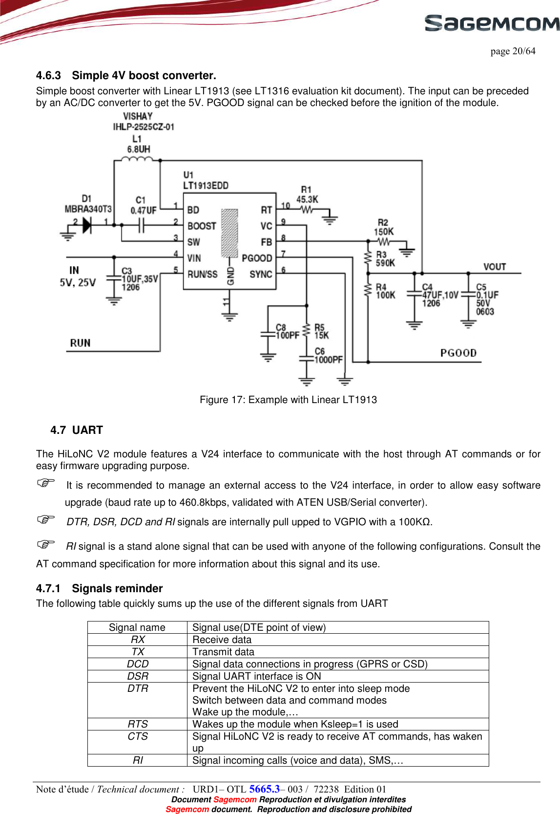     page 20/64 Note d’étude / Technical document :   URD1– OTL 5665.3– 003 /  72238  Edition 01  Document Sagemcom Reproduction et divulgation interdites Sagemcom document.  Reproduction and disclosure prohibited 4.6.3  Simple 4V boost converter. Simple boost converter with Linear LT1913 (see LT1316 evaluation kit document). The input can be preceded by an AC/DC converter to get the 5V. PGOOD signal can be checked before the ignition of the module.  Figure 17: Example with Linear LT1913 4.7  UART The HiLoNC V2 module features a V24 interface to communicate with the host through AT commands or for easy firmware upgrading purpose.  It is recommended to manage an external access to the V24 interface, in order to allow easy software upgrade (baud rate up to 460.8kbps, validated with ATEN USB/Serial converter).   DTR, DSR, DCD and RI signals are internally pull upped to VGPIO with a 100KΩ.  RI signal is a stand alone signal that can be used with anyone of the following configurations. Consult the AT command specification for more information about this signal and its use. 4.7.1  Signals reminder The following table quickly sums up the use of the different signals from UART  Signal name  Signal use(DTE point of view) RX  Receive data TX  Transmit data DCD  Signal data connections in progress (GPRS or CSD) DSR  Signal UART interface is ON DTR  Prevent the HiLoNC V2 to enter into sleep mode Switch between data and command modes Wake up the module,… RTS  Wakes up the module when Ksleep=1 is used CTS  Signal HiLoNC V2 is ready to receive AT commands, has waken up RI  Signal incoming calls (voice and data), SMS,…   