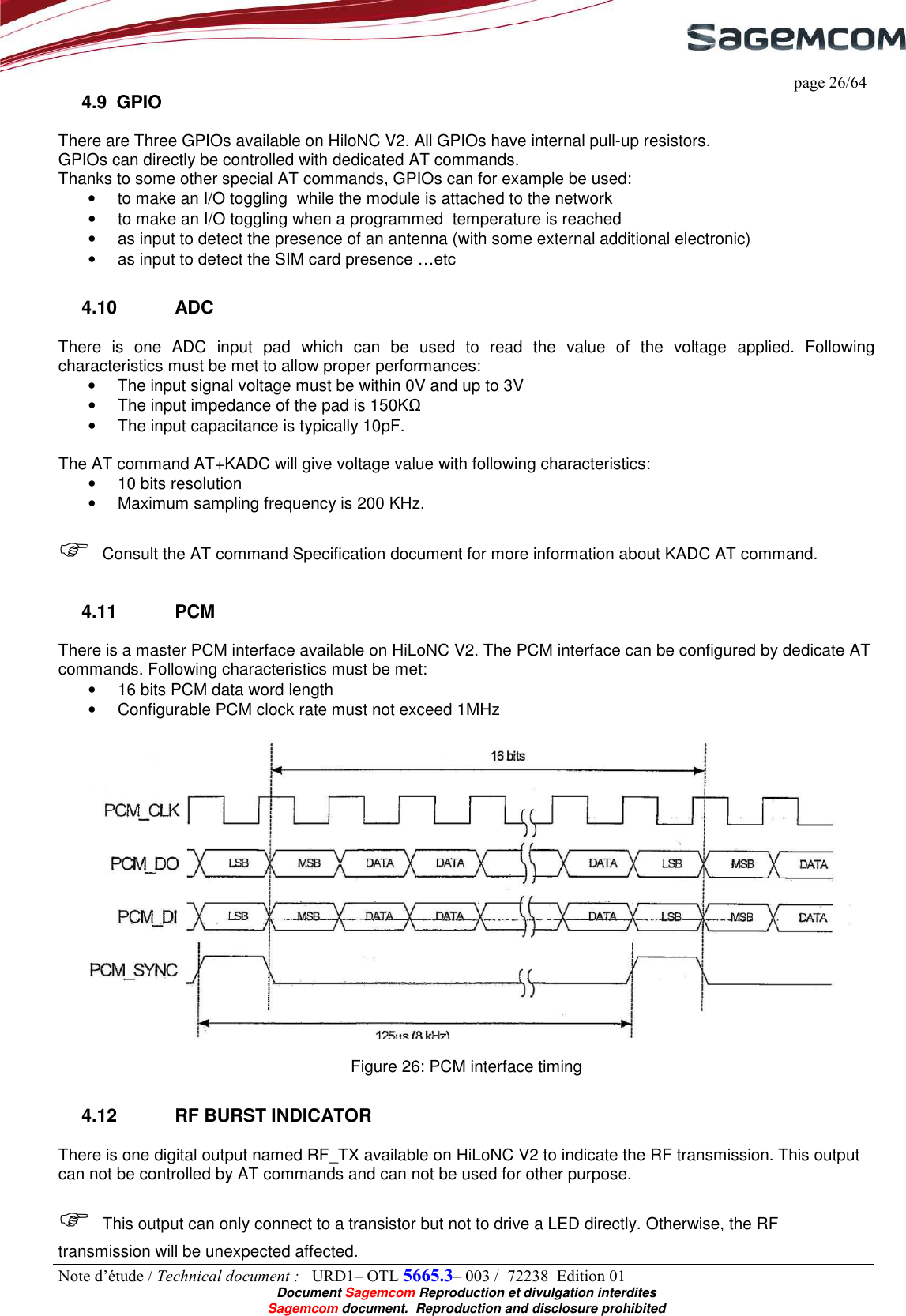     page 26/64 Note d’étude / Technical document :   URD1– OTL 5665.3– 003 /  72238  Edition 01  Document Sagemcom Reproduction et divulgation interdites Sagemcom document.  Reproduction and disclosure prohibited 4.9  GPIO There are Three GPIOs available on HiloNC V2. All GPIOs have internal pull-up resistors.  GPIOs can directly be controlled with dedicated AT commands. Thanks to some other special AT commands, GPIOs can for example be used: •  to make an I/O toggling  while the module is attached to the network  •  to make an I/O toggling when a programmed  temperature is reached •  as input to detect the presence of an antenna (with some external additional electronic) •  as input to detect the SIM card presence …etc 4.10  ADC There  is  one  ADC  input  pad  which  can  be  used  to  read  the  value  of  the  voltage  applied.  Following characteristics must be met to allow proper performances: •  The input signal voltage must be within 0V and up to 3V •  The input impedance of the pad is 150KΩ •  The input capacitance is typically 10pF.  The AT command AT+KADC will give voltage value with following characteristics: •  10 bits resolution •  Maximum sampling frequency is 200 KHz.   Consult the AT command Specification document for more information about KADC AT command. 4.11  PCM There is a master PCM interface available on HiLoNC V2. The PCM interface can be configured by dedicate AT commands. Following characteristics must be met: •  16 bits PCM data word length •  Configurable PCM clock rate must not exceed 1MHz    Figure 26: PCM interface timing  4.12  RF BURST INDICATOR There is one digital output named RF_TX available on HiLoNC V2 to indicate the RF transmission. This output can not be controlled by AT commands and can not be used for other purpose.    This output can only connect to a transistor but not to drive a LED directly. Otherwise, the RF transmission will be unexpected affected. 