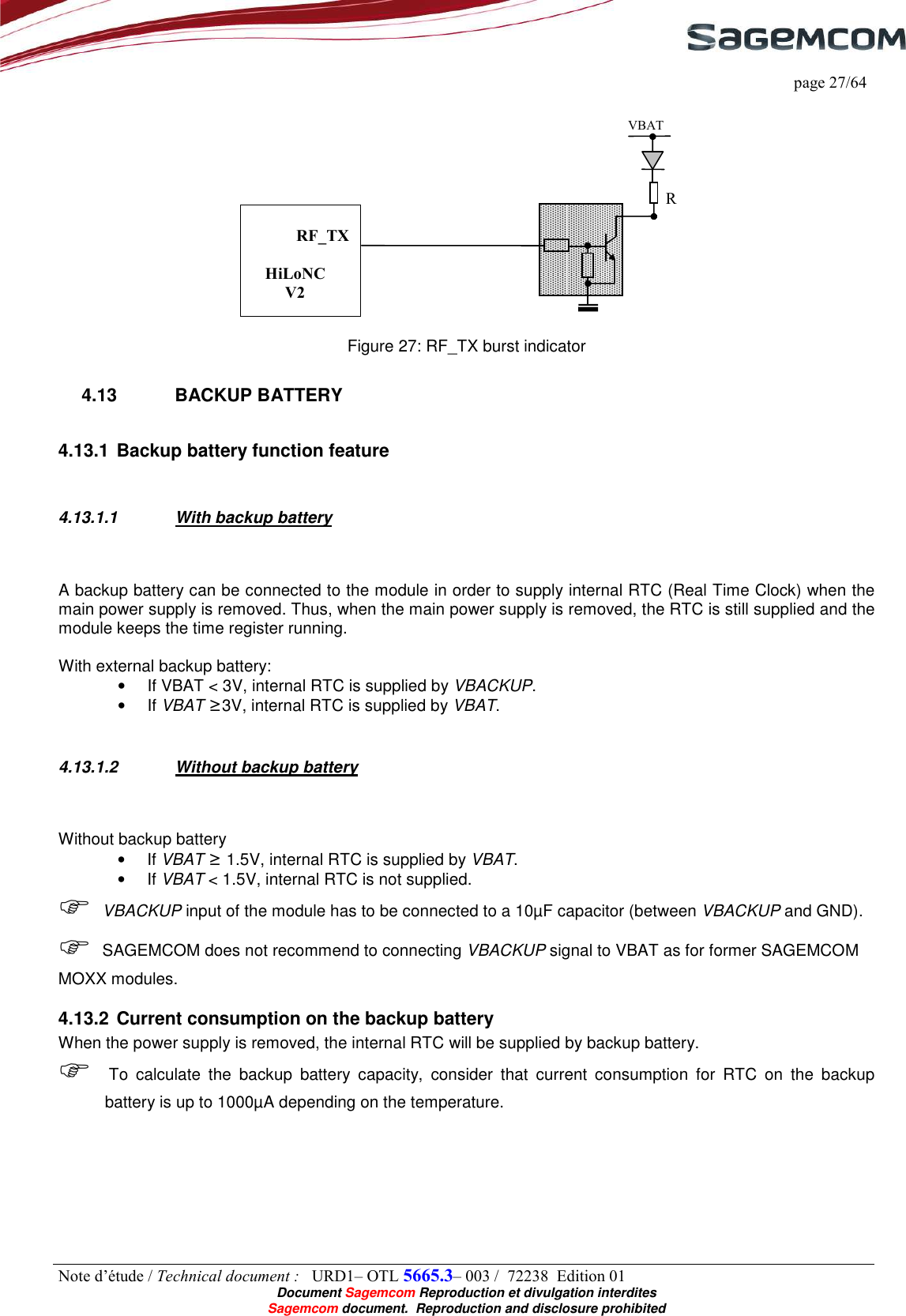     page 27/64 Note d’étude / Technical document :   URD1– OTL 5665.3– 003 /  72238  Edition 01  Document Sagemcom Reproduction et divulgation interdites Sagemcom document.  Reproduction and disclosure prohibited   Figure 27: RF_TX burst indicator 4.13  BACKUP BATTERY 4.13.1 Backup battery function feature  4.13.1.1  With backup battery  A backup battery can be connected to the module in order to supply internal RTC (Real Time Clock) when the main power supply is removed. Thus, when the main power supply is removed, the RTC is still supplied and the module keeps the time register running.  With external backup battery: •  If VBAT &lt; 3V, internal RTC is supplied by VBACKUP. •  If VBAT ≥3V, internal RTC is supplied by VBAT.  4.13.1.2  Without backup battery  Without backup battery •  If VBAT ≥ 1.5V, internal RTC is supplied by VBAT. •  If VBAT &lt; 1.5V, internal RTC is not supplied.  VBACKUP input of the module has to be connected to a 10µF capacitor (between VBACKUP and GND).  SAGEMCOM does not recommend to connecting VBACKUP signal to VBAT as for former SAGEMCOM MOXX modules. 4.13.2 Current consumption on the backup battery When the power supply is removed, the internal RTC will be supplied by backup battery.  To  calculate  the  backup  battery  capacity,  consider  that  current  consumption  for  RTC  on  the  backup battery is up to 1000µA depending on the temperature.  RF_TXHiLoNC V2 VBAT R 