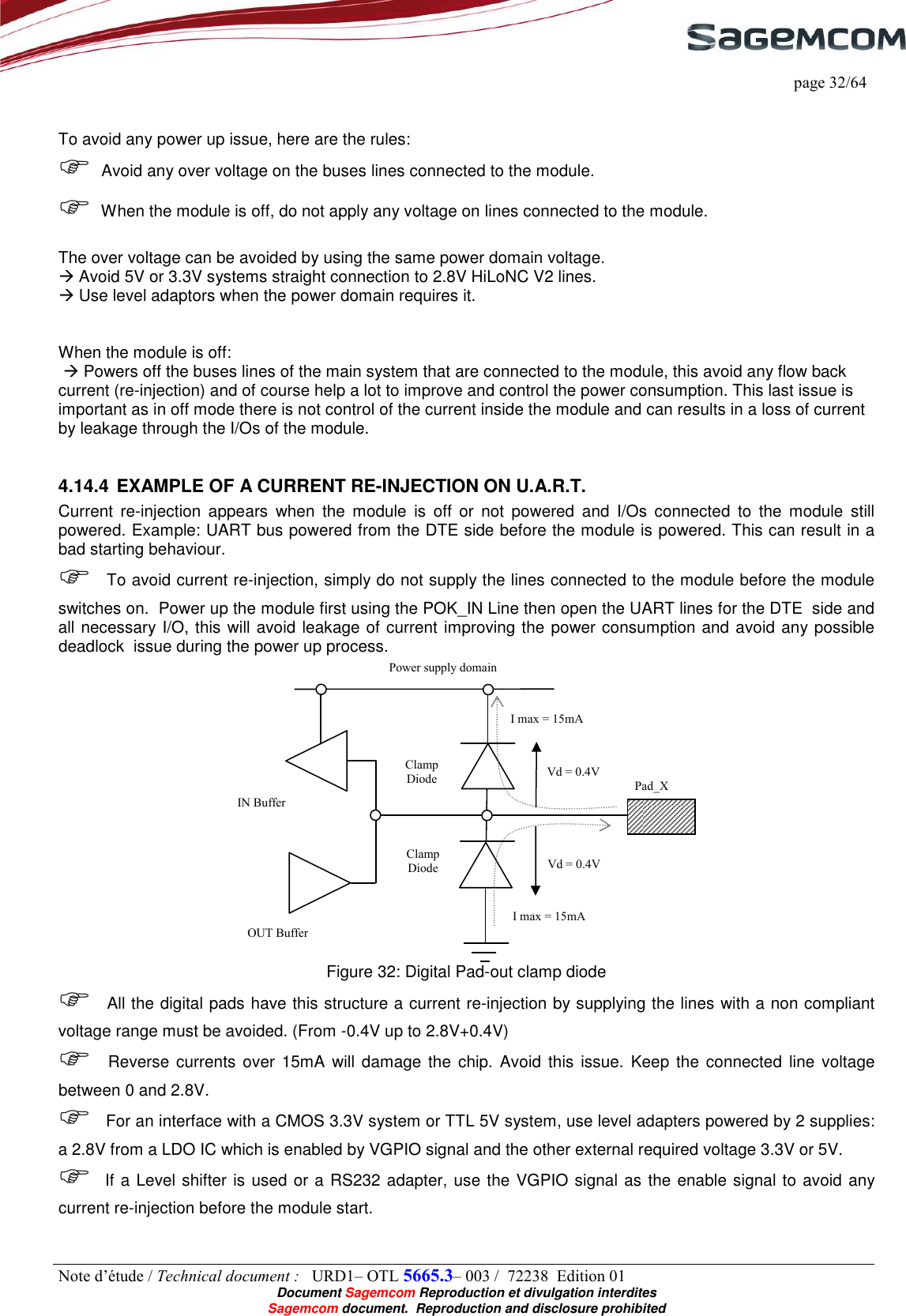     page 32/64 Note d’étude / Technical document :   URD1– OTL 5665.3– 003 /  72238  Edition 01  Document Sagemcom Reproduction et divulgation interdites Sagemcom document.  Reproduction and disclosure prohibited   To avoid any power up issue, here are the rules:  Avoid any over voltage on the buses lines connected to the module.  When the module is off, do not apply any voltage on lines connected to the module.  The over voltage can be avoided by using the same power domain voltage.  Avoid 5V or 3.3V systems straight connection to 2.8V HiLoNC V2 lines.  Use level adaptors when the power domain requires it.   When the module is off:   Powers off the buses lines of the main system that are connected to the module, this avoid any flow back current (re-injection) and of course help a lot to improve and control the power consumption. This last issue is important as in off mode there is not control of the current inside the module and can results in a loss of current by leakage through the I/Os of the module.  4.14.4 EXAMPLE OF A CURRENT RE-INJECTION ON U.A.R.T. Current  re-injection  appears  when  the  module  is  off  or  not  powered  and  I/Os  connected  to  the  module  still powered. Example: UART bus powered from the DTE side before the module is powered. This can result in a bad starting behaviour.  To avoid current re-injection, simply do not supply the lines connected to the module before the module switches on.  Power up the module first using the POK_IN Line then open the UART lines for the DTE  side and all necessary I/O, this will avoid leakage of current improving the power consumption and avoid any possible deadlock  issue during the power up process.  Figure 32: Digital Pad-out clamp diode  All the digital pads have this structure a current re-injection by supplying the lines with a non compliant voltage range must be avoided. (From -0.4V up to 2.8V+0.4V)  Reverse  currents  over 15mA  will  damage  the  chip.  Avoid this issue.  Keep the connected  line voltage between 0 and 2.8V.  For an interface with a CMOS 3.3V system or TTL 5V system, use level adapters powered by 2 supplies: a 2.8V from a LDO IC which is enabled by VGPIO signal and the other external required voltage 3.3V or 5V.   If a Level shifter is used or a RS232 adapter, use the VGPIO signal as the enable signal to avoid any current re-injection before the module start. Power supply domain Pad_X IN Buffer  OUT Buffer Vd = 0.4V Vd = 0.4V I max = 15mA I max = 15mA Clamp Diode Clamp Diode 
