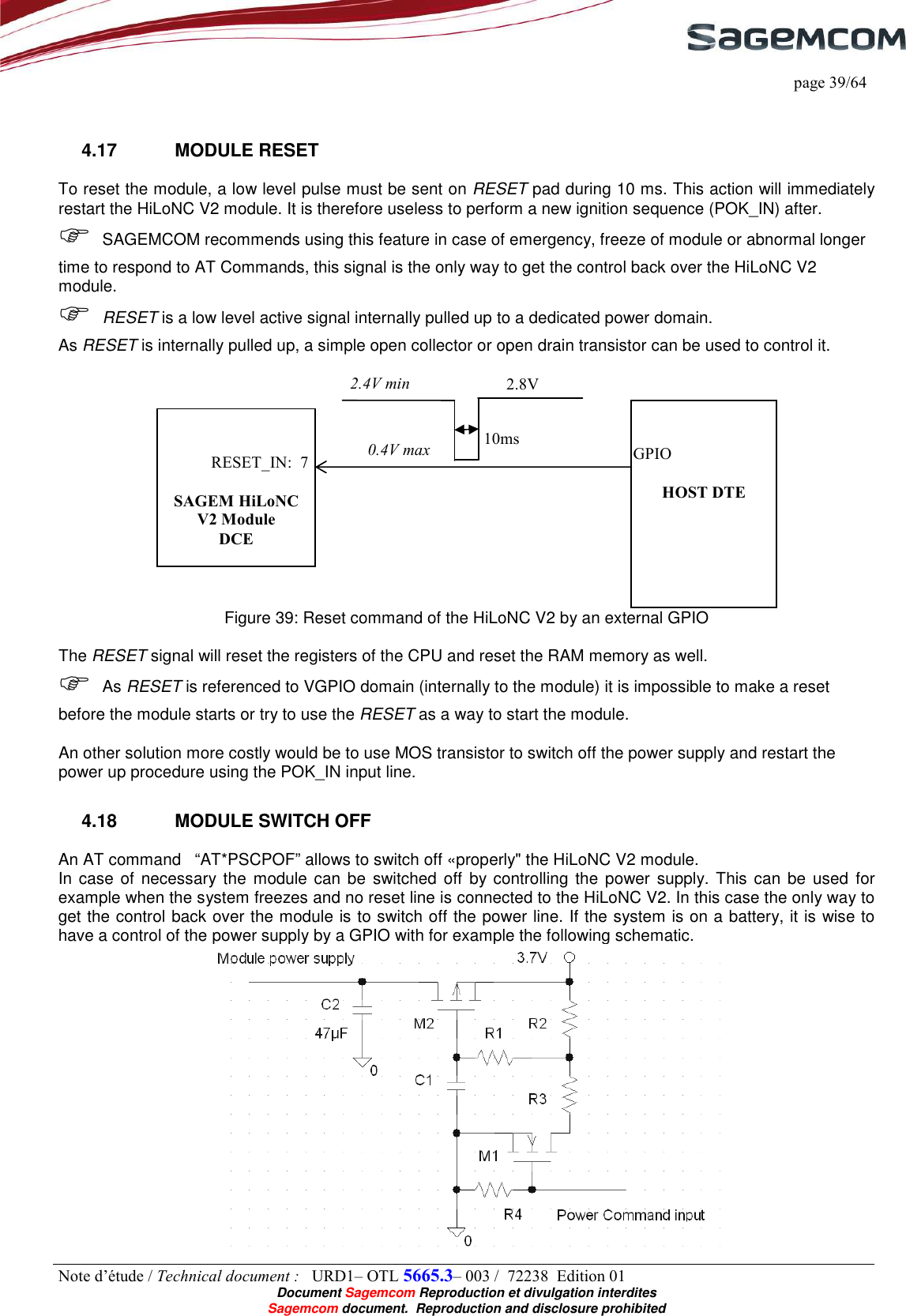     page 39/64 Note d’étude / Technical document :   URD1– OTL 5665.3– 003 /  72238  Edition 01  Document Sagemcom Reproduction et divulgation interdites Sagemcom document.  Reproduction and disclosure prohibited  4.17  MODULE RESET To reset the module, a low level pulse must be sent on RESET pad during 10 ms. This action will immediately restart the HiLoNC V2 module. It is therefore useless to perform a new ignition sequence (POK_IN) after.  SAGEMCOM recommends using this feature in case of emergency, freeze of module or abnormal longer time to respond to AT Commands, this signal is the only way to get the control back over the HiLoNC V2 module.  RESET is a low level active signal internally pulled up to a dedicated power domain. As RESET is internally pulled up, a simple open collector or open drain transistor can be used to control it.   Figure 39: Reset command of the HiLoNC V2 by an external GPIO  The RESET signal will reset the registers of the CPU and reset the RAM memory as well.  As RESET is referenced to VGPIO domain (internally to the module) it is impossible to make a reset before the module starts or try to use the RESET as a way to start the module.  An other solution more costly would be to use MOS transistor to switch off the power supply and restart the power up procedure using the POK_IN input line. 4.18  MODULE SWITCH OFF An AT command   “AT*PSCPOF” allows to switch off «properly&quot; the HiLoNC V2 module. In case of necessary the  module can be  switched off by controlling the power supply. This  can be used  for example when the system freezes and no reset line is connected to the HiLoNC V2. In this case the only way to get the control back over the module is to switch off the power line. If the system is on a battery, it is wise to have a control of the power supply by a GPIO with for example the following schematic.      SAGEM HiLoNC V2 Module DCE     HOST DTE RESET_IN:  7 10ms 2.4V min 0.4V max GPIO 2.8V 