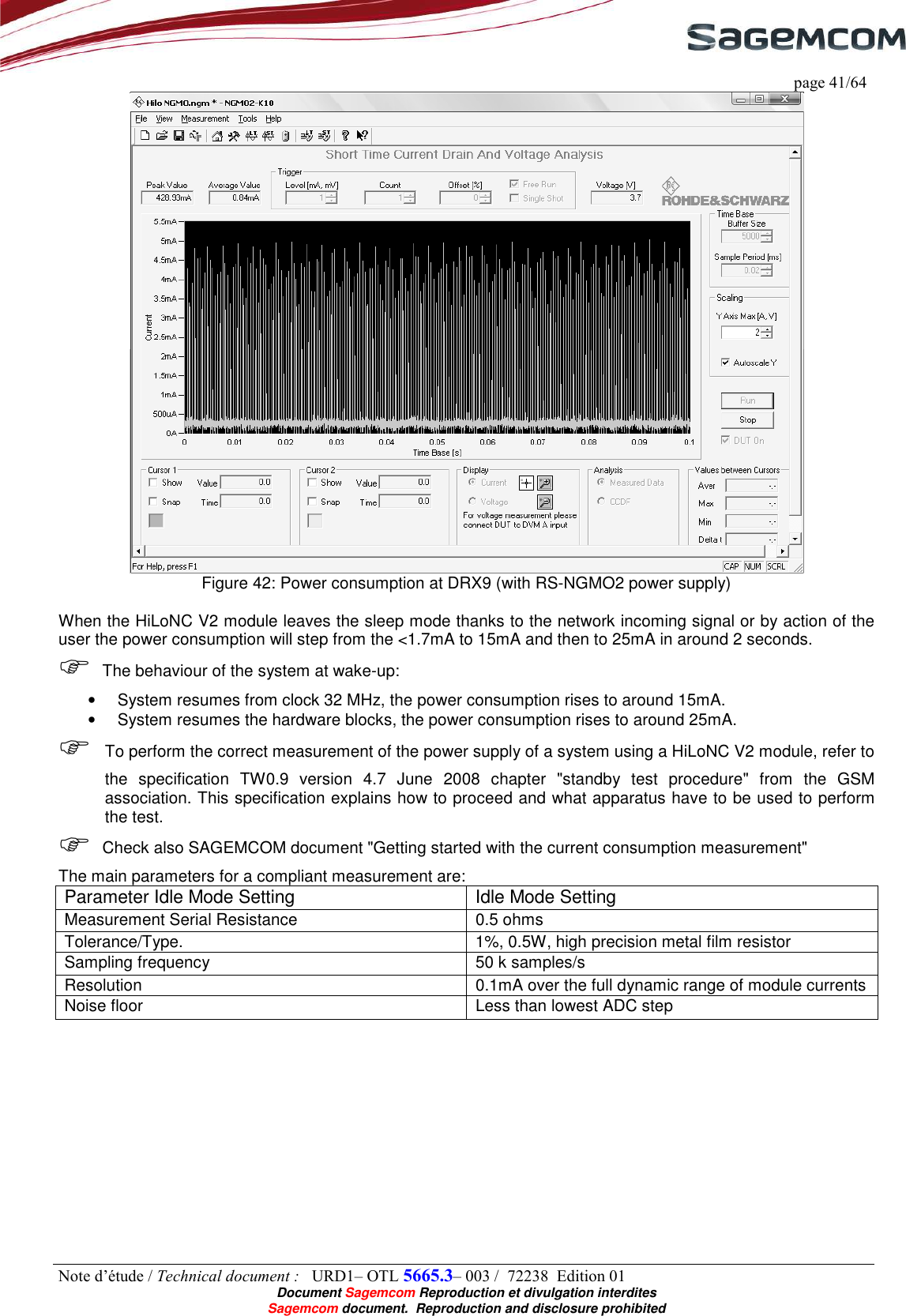     page 41/64 Note d’étude / Technical document :   URD1– OTL 5665.3– 003 /  72238  Edition 01  Document Sagemcom Reproduction et divulgation interdites Sagemcom document.  Reproduction and disclosure prohibited  Figure 42: Power consumption at DRX9 (with RS-NGMO2 power supply)  When the HiLoNC V2 module leaves the sleep mode thanks to the network incoming signal or by action of the user the power consumption will step from the &lt;1.7mA to 15mA and then to 25mA in around 2 seconds.  The behaviour of the system at wake-up: •  System resumes from clock 32 MHz, the power consumption rises to around 15mA. •  System resumes the hardware blocks, the power consumption rises to around 25mA.  To perform the correct measurement of the power supply of a system using a HiLoNC V2 module, refer to the  specification  TW0.9  version  4.7  June  2008  chapter  &quot;standby  test  procedure&quot;  from  the  GSM association. This specification explains how to proceed and what apparatus have to be used to perform the test.  Check also SAGEMCOM document &quot;Getting started with the current consumption measurement&quot; The main parameters for a compliant measurement are: Parameter Idle Mode Setting  Idle Mode Setting Measurement Serial Resistance  0.5 ohms Tolerance/Type. 1%, 0.5W, high precision metal film resistor Sampling frequency  50 k samples/s Resolution  0.1mA over the full dynamic range of module currents Noise floor  Less than lowest ADC step 