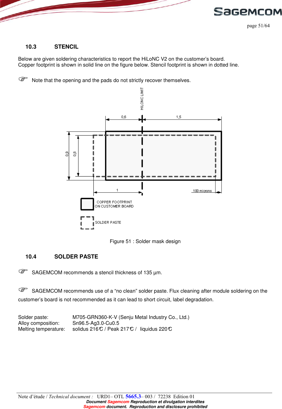     page 51/64 Note d’étude / Technical document :   URD1– OTL 5665.3– 003 /  72238  Edition 01  Document Sagemcom Reproduction et divulgation interdites Sagemcom document.  Reproduction and disclosure prohibited  10.3  STENCIL Below are given soldering characteristics to report the HiLoNC V2 on the customer’s board.  Copper footprint is shown in solid line on the figure below. Stencil footprint is shown in dotted line.    Note that the opening and the pads do not strictly recover themselves.   Figure 51 : Solder mask design 10.4  SOLDER PASTE  SAGEMCOM recommends a stencil thickness of 135 µm.   SAGEMCOM recommends use of a “no clean” solder paste. Flux cleaning after module soldering on the customer’s board is not recommended as it can lead to short circuit, label degradation.   Solder paste:     M705-GRN360-K-V (Senju Metal Industry Co., Ltd.) Alloy composition:   Sn96.5-Ag3.0-Cu0.5 Melting temperature:   solidus 216°C / Peak 217°C /  liquidus 220°C 