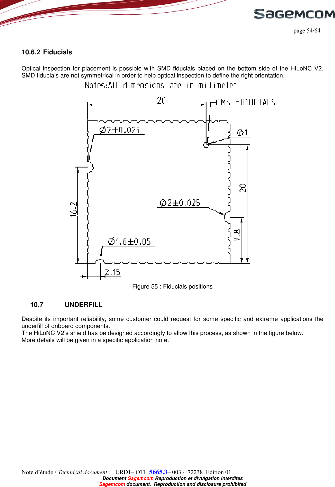     page 54/64 Note d’étude / Technical document :   URD1– OTL 5665.3– 003 /  72238  Edition 01  Document Sagemcom Reproduction et divulgation interdites Sagemcom document.  Reproduction and disclosure prohibited  10.6.2 Fiducials  Optical inspection for placement is possible with SMD fiducials placed on the bottom side of the HiLoNC V2. SMD fiducials are not symmetrical in order to help optical inspection to define the right orientation.  Figure 55 : Fiducials positions 10.7  UNDERFILL Despite its important reliability, some customer could request for some specific and extreme applications  the underfill of onboard components. The HiLoNC V2’s shield has be designed accordingly to allow this process, as shown in the figure below. More details will be given in a specific application note. 