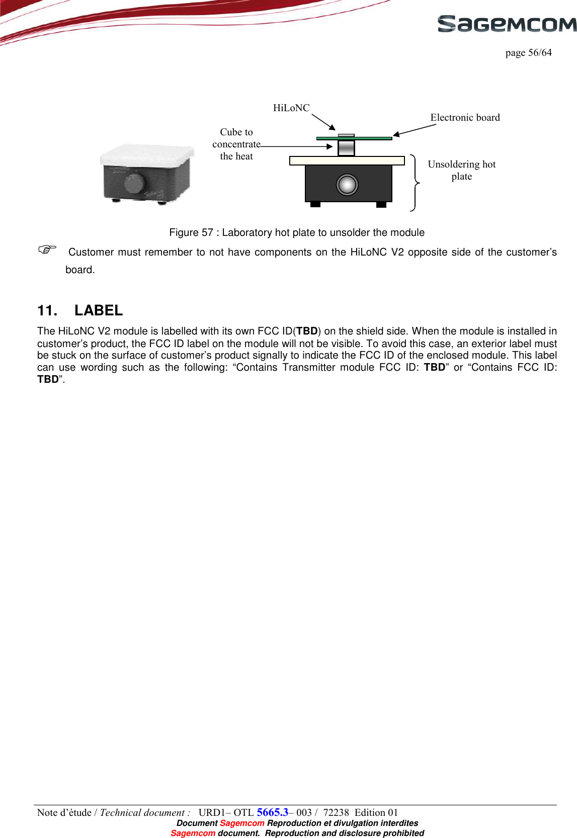     page 56/64 Note d’étude / Technical document :   URD1– OTL 5665.3– 003 /  72238  Edition 01  Document Sagemcom Reproduction et divulgation interdites Sagemcom document.  Reproduction and disclosure prohibited      Figure 57 : Laboratory hot plate to unsolder the module  Customer must remember to not have components on the HiLoNC V2 opposite side of the customer’s board. 11.  LABEL The HiLoNC V2 module is labelled with its own FCC ID(TBD) on the shield side. When the module is installed in customer’s product, the FCC ID label on the module will not be visible. To avoid this case, an exterior label must be stuck on the surface of customer’s product signally to indicate the FCC ID of the enclosed module. This label can  use  wording  such  as  the  following:  “Contains  Transmitter  module  FCC  ID:  TBD”  or  “Contains  FCC  ID: TBD”. Electronic board HiLoNC Cube to concentrate the heat  Unsoldering hot plate 