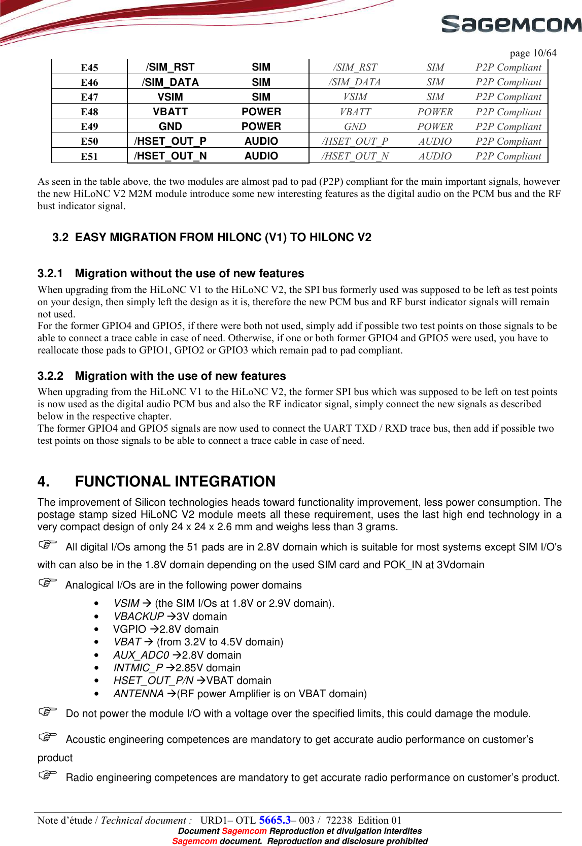     page 10/64 Note d’étude / Technical document :   URD1– OTL 5665.3– 003 /  72238  Edition 01  Document Sagemcom Reproduction et divulgation interdites Sagemcom document.  Reproduction and disclosure prohibited E45  /SIM_RST  SIM  /SIM_RST  SIM  P2P Compliant E46  /SIM_DATA  SIM  /SIM_DATA  SIM  P2P Compliant E47  VSIM  SIM  VSIM  SIM  P2P Compliant E48  VBATT  POWER  VBATT  POWER  P2P Compliant E49  GND  POWER  GND  POWER  P2P Compliant E50  /HSET_OUT_P  AUDIO  /HSET_OUT_P  AUDIO  P2P Compliant E51  /HSET_OUT_N  AUDIO  /HSET_OUT_N  AUDIO  P2P Compliant  As seen in the table above, the two modules are almost pad to pad (P2P) compliant for the main important signals, however the new HiLoNC V2 M2M module introduce some new interesting features as the digital audio on the PCM bus and the RF bust indicator signal. 3.2  EASY MIGRATION FROM HILONC (V1) TO HILONC V2 3.2.1  Migration without the use of new features  When upgrading from the HiLoNC V1 to the HiLoNC V2, the SPI bus formerly used was supposed to be left as test points on your design, then simply left the design as it is, therefore the new PCM bus and RF burst indicator signals will remain not used. For the former GPIO4 and GPIO5, if there were both not used, simply add if possible two test points on those signals to be able to connect a trace cable in case of need. Otherwise, if one or both former GPIO4 and GPIO5 were used, you have to reallocate those pads to GPIO1, GPIO2 or GPIO3 which remain pad to pad compliant. 3.2.2  Migration with the use of new features  When upgrading from the HiLoNC V1 to the HiLoNC V2, the former SPI bus which was supposed to be left on test points is now used as the digital audio PCM bus and also the RF indicator signal, simply connect the new signals as described below in the respective chapter. The former GPIO4 and GPIO5 signals are now used to connect the UART TXD / RXD trace bus, then add if possible two test points on those signals to be able to connect a trace cable in case of need. 4.  FUNCTIONAL INTEGRATION The improvement of Silicon technologies heads toward functionality improvement, less power consumption. The postage stamp sized HiLoNC V2 module meets all these requirement, uses the last high end technology in a very compact design of only 24 x 24 x 2.6 mm and weighs less than 3 grams.    All digital I/Os among the 51 pads are in 2.8V domain which is suitable for most systems except SIM I/O&apos;s with can also be in the 1.8V domain depending on the used SIM card and POK_IN at 3Vdomain   Analogical I/Os are in the following power domains • VSIM  (the SIM I/Os at 1.8V or 2.9V domain). • VBACKUP 3V domain •  VGPIO 2.8V domain • VBAT  (from 3.2V to 4.5V domain) • AUX_ADC0 2.8V domain • INTMIC_P 2.85V domain • HSET_OUT_P/N VBAT domain • ANTENNA (RF power Amplifier is on VBAT domain)  Do not power the module I/O with a voltage over the specified limits, this could damage the module.  Acoustic engineering competences are mandatory to get accurate audio performance on customer’s product  Radio engineering competences are mandatory to get accurate radio performance on customer’s product. 