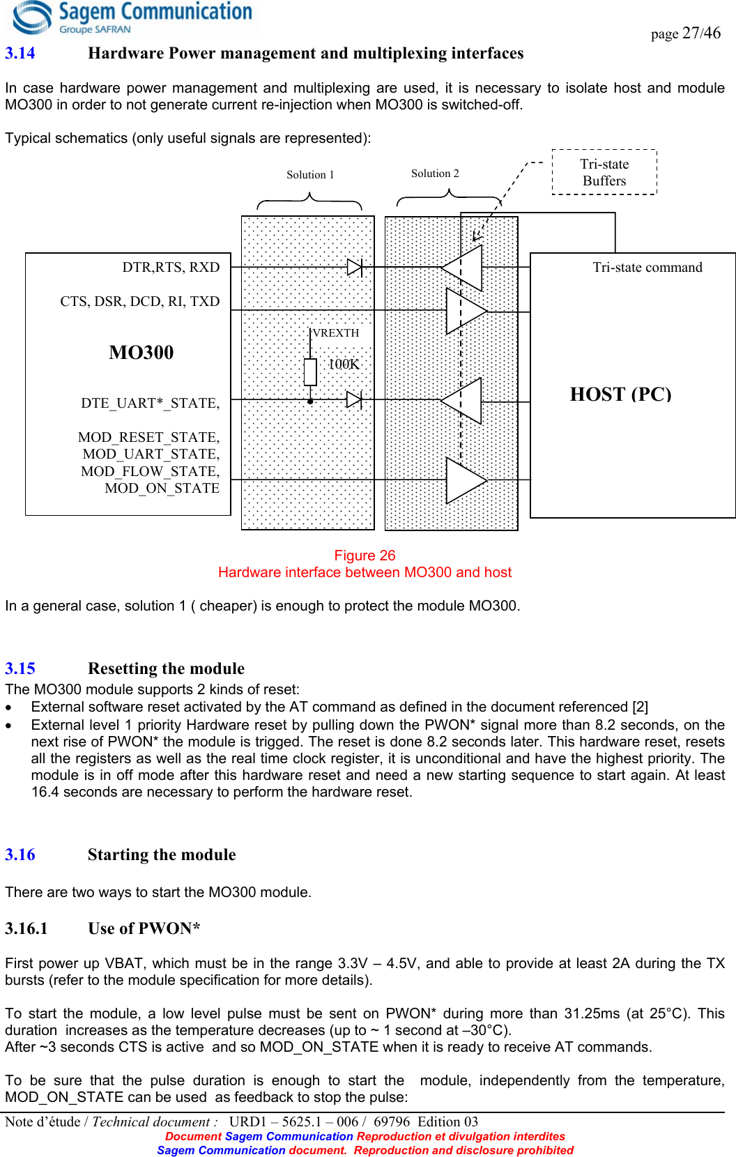  page 27/46 Note d’étude / Technical document :   URD1 – 5625.1 – 006 /  69796  Edition 03 Document Sagem Communication Reproduction et divulgation interdites Sagem Communication document.  Reproduction and disclosure prohibited 3.14 Hardware Power management and multiplexing interfaces  In case hardware power management and multiplexing are used, it is necessary to isolate host and module MO300 in order to not generate current re-injection when MO300 is switched-off.  Typical schematics (only useful signals are represented):  Figure 26 Hardware interface between MO300 and host  In a general case, solution 1 ( cheaper) is enough to protect the module MO300. 3.15 Resetting the module The MO300 module supports 2 kinds of reset: •  External software reset activated by the AT command as defined in the document referenced [2] •  External level 1 priority Hardware reset by pulling down the PWON* signal more than 8.2 seconds, on the next rise of PWON* the module is trigged. The reset is done 8.2 seconds later. This hardware reset, resets all the registers as well as the real time clock register, it is unconditional and have the highest priority. The module is in off mode after this hardware reset and need a new starting sequence to start again. At least 16.4 seconds are necessary to perform the hardware reset. 3.16 Starting the module   There are two ways to start the MO300 module.  3.16.1 Use of PWON*  First power up VBAT, which must be in the range 3.3V – 4.5V, and able to provide at least 2A during the TX bursts (refer to the module specification for more details).  To start the module, a low level pulse must be sent on PWON* during more than 31.25ms (at 25°C). This duration  increases as the temperature decreases (up to ~ 1 second at –30°C). After ~3 seconds CTS is active  and so MOD_ON_STATE when it is ready to receive AT commands.  To be sure that the pulse duration is enough to start the  module, independently from the temperature,  MOD_ON_STATE can be used  as feedback to stop the pulse:                DTR,RTS, RXD                                                        CTS, DSR, DCD, RI, TXD      DTE_UART*_STATE,  MOD_RESET_STATE, MOD_UART_STATE, MOD_FLOW_STATE, MOD_ON_STATE               Tri-state command              MO300HOST (PC)VREXTH Tri-state Buffers 100K Solution 1 Solution 2