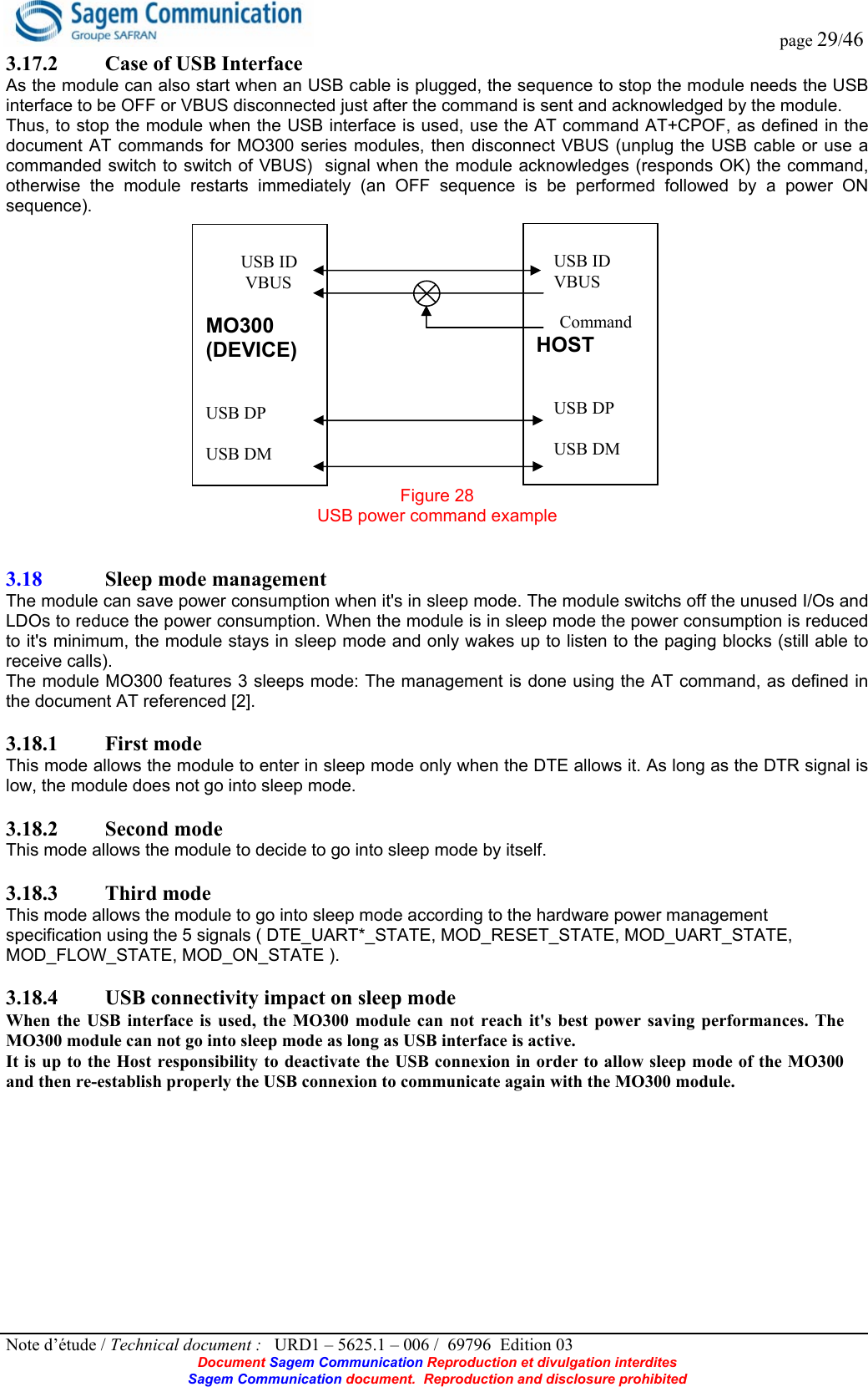  page 29/46 Note d’étude / Technical document :   URD1 – 5625.1 – 006 /  69796  Edition 03 Document Sagem Communication Reproduction et divulgation interdites Sagem Communication document.  Reproduction and disclosure prohibited 3.17.2 Case of USB Interface As the module can also start when an USB cable is plugged, the sequence to stop the module needs the USB interface to be OFF or VBUS disconnected just after the command is sent and acknowledged by the module. Thus, to stop the module when the USB interface is used, use the AT command AT+CPOF, as defined in the document AT commands for MO300 series modules, then disconnect VBUS (unplug the USB cable or use a commanded switch to switch of VBUS)  signal when the module acknowledges (responds OK) the command, otherwise the module restarts immediately (an OFF sequence is be performed followed by a power ON sequence). Figure 28 USB power command example   3.18 Sleep mode management  The module can save power consumption when it&apos;s in sleep mode. The module switchs off the unused I/Os and LDOs to reduce the power consumption. When the module is in sleep mode the power consumption is reduced to it&apos;s minimum, the module stays in sleep mode and only wakes up to listen to the paging blocks (still able to receive calls). The module MO300 features 3 sleeps mode: The management is done using the AT command, as defined in the document AT referenced [2].  3.18.1 First mode This mode allows the module to enter in sleep mode only when the DTE allows it. As long as the DTR signal is low, the module does not go into sleep mode.  3.18.2 Second mode This mode allows the module to decide to go into sleep mode by itself.  3.18.3 Third mode This mode allows the module to go into sleep mode according to the hardware power management specification using the 5 signals ( DTE_UART*_STATE, MOD_RESET_STATE, MOD_UART_STATE, MOD_FLOW_STATE, MOD_ON_STATE ).  3.18.4 USB connectivity impact on sleep mode When the USB interface is used, the MO300 module can not reach it&apos;s best power saving performances. The MO300 module can not go into sleep mode as long as USB interface is active.  It is up to the Host responsibility to deactivate the USB connexion in order to allow sleep mode of the MO300 and then re-establish properly the USB connexion to communicate again with the MO300 module.          USB ID          VBUS  MO300  (DEVICE)   USB DP  USB DM      USB ID     VBUS      Command HOST          USB DP      USB DM 