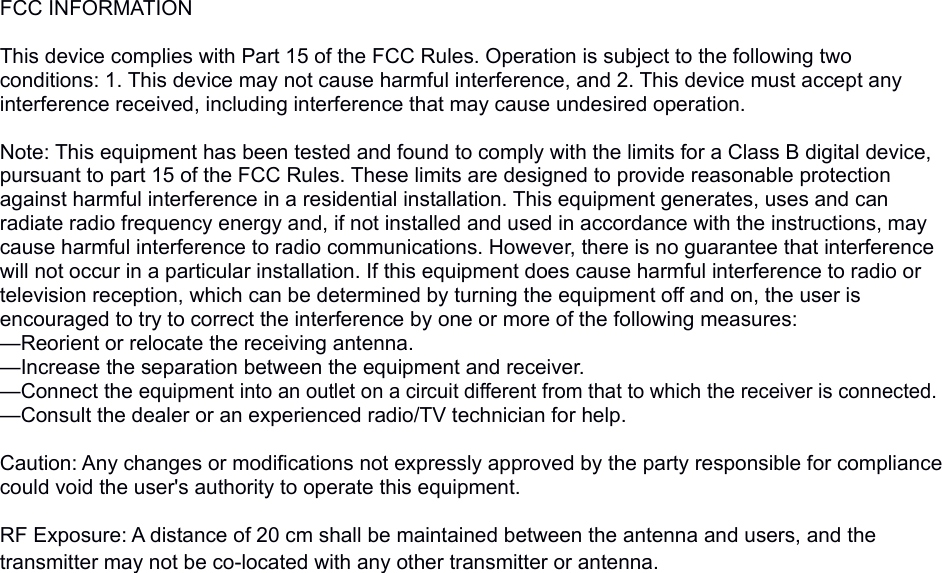 FCC INFORMATION This device complies with Part 15 of the FCC Rules. Operation is subject to the following two conditions: 1. This device may not cause harmful interference, and 2. This device must accept any interference received, including interference that may cause undesired operation. Note: This equipment has been tested and found to comply with the limits for a Class B digital device, pursuant to part 15 of the FCC Rules. These limits are designed to provide reasonable protection against harmful interference in a residential installation. This equipment generates, uses and can radiate radio frequency energy and, if not installed and used in accordance with the instructions, may cause harmful interference to radio communications. However, there is no guarantee that interference will not occur in a particular installation. If this equipment does cause harmful interference to radio or television reception, which can be determined by turning the equipment off and on, the user is encouraged to try to correct the interference by one or more of the following measures:—Reorient or relocate the receiving antenna.—Increase the separation between the equipment and receiver.—Connect the equipment into an outlet on a circuit different from that to which the receiver is connected.—Consult the dealer or an experienced radio/TV technician for help. Caution: Any changes or modifications not expressly approved by the party responsible for compliance could void the user&apos;s authority to operate this equipment. RF Exposure: A distance of 20 cm shall be maintained between the antenna and users, and the transmitter may not be co-located with any other transmitter or antenna.