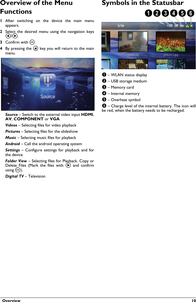   Overview  10Overview of the Menu Functions1After  switching  on the  device  the  main  menu appears.2Select  the  desired  menu  using  the  navigation  keys .3Confirm with .4By pressing the  key you will return to the main menu.Source – Switch to the external video input HDMI,,  or VGAVideos – Selecting files for video playbackPictures – Selecting files for the slideshowMusic – Selecting music files for playbackAndroid – Call the android operating systemSettings  – Configure  settings  for  playback and  for the deviceFolder View – Selecting files for Playback. Copy orDelete  Files  (Mark  the  files  with    and  confirm using ).Digital TV – TelevisionSymbols in the Statusbar123456 – WLAN status display – USB storage medium – Memory card – Internal memory – Overheat symbol – Charge level of the internal battery. The icon willbe red, when the battery needs to be recharged.