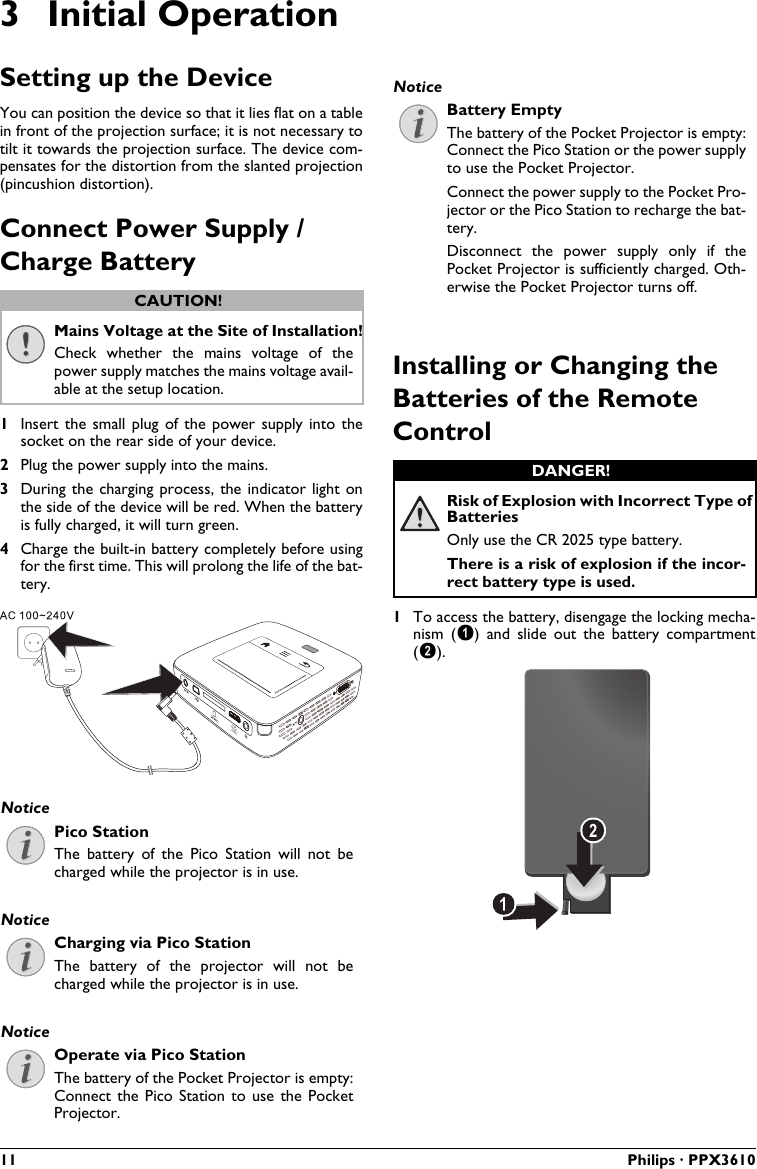 11 Philips · PPX36103 Initial OperationSetting up the DeviceYou can position the device so that it lies flat on a tablein front of the projection surface; it is not necessary to tilt it towards the projection surface. The device com-pensates for the distortion from the slanted projection (pincushion distortion).Connect Power Supply / Charge BatteryMains Voltage at the Site of Installation!Check  whether the  mains  voltage  of  the power supply matches the mains voltage avail-able at the setup location.1Insert the  small plug  of the  power  supply into  the socket on the rear side of your device. 2Plug the power supply into the mains.3During the charging  process, the indicator light  on the side of the device will be red. When the batteryis fully charged, it will turn green.4Charge the built-in battery completely before using for the first time. This will prolong the life of the bat-tery.VGAY-Pb-PrHDMIPico StationThe battery  of the  Pico  Station  will  not  be charged while the projector is in use.Charging via Pico StationThe  battery  of  the  projector  will  not  be charged while the projector is in use.Operate via Pico StationThe battery of the Pocket Projector is empty: Connect the  Pico Station  to use  the Pocket Projector.Battery EmptyThe battery of the Pocket Projector is empty: Connect the Pico Station or the power supply to use the Pocket Projector.Connect the power supply to the Pocket Pro-jector or the Pico Station to recharge the bat-tery.Disconnect  the  power  supply  only  if  the Pocket Projector is sufficiently charged. Oth-erwise the Pocket Projector turns off.Installing or Changing the Batteries of the Remote ControlRisk of Explosion with Incorrect Type of BatteriesOnly use the CR 2025 type battery.There is a risk of explosion if the incor-rect battery type is used.1To access the battery, disengage the locking mecha-nism  ()  and  slide  out  the  battery  compartment().CAUTION!NoticeNoticeNoticeNoticeDANGER!