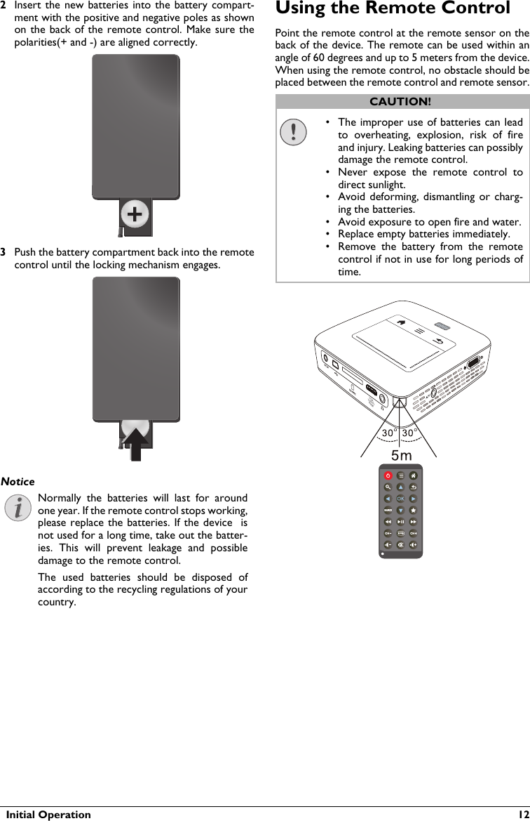   Initial Operation  122Insert the new batteries into the battery  compart-ment with the positive and negative poles as shown on the back of the remote control. Make sure the polarities(+ and -) are aligned correctly.3Push the battery compartment back into the remotecontrol until the locking mechanism engages.Normally  the  batteries  will  last  for  aroundone year. If the remote control stops working,please replace the batteries. If the device  is not used for a long time, take out the batter-ies.  This  will  prevent  leakage  and  possibledamage to the remote control.The  used  batteries  should  be  disposed  of according to the recycling regulations of your country.Using the Remote ControlPoint the remote control at the remote sensor on theback of the device. The remote can be used within an angle of 60 degrees and up to 5 meters from the device. When using the remote control, no obstacle should beplaced between the remote control and remote sensor.VGAY-Pb-PrHDMINoticeCAUTION!• The improper use of batteries can lead to  overheating,  explosion,  risk  of  fireand injury. Leaking batteries can possibly damage the remote control.• Never  expose  the  remote  control  to direct sunlight.• Avoid deforming,  dismantling or  charg-ing the batteries.• Avoid exposure to open fire and water.• Replace empty batteries immediately.• Remove  the  battery  from  the  remote control if not in use for long periods of time.