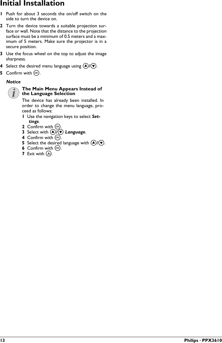 13 Philips · PPX3610Initial Installation1Push for about 3 seconds the on/off switch on the side to turn the device on.2Turn the device towards a suitable projection sur-face or wall. Note that the distance to the projectionsurface must be a minimum of 0.5 meters and a max-imum of 5 meters. Make sure the projector is in asecure position.3Use the focus wheel on the top to adjust the image sharpness.4Select the desired menu language using .5Confirm with .The Main Menu Appears Instead ofthe Language SelectionThe  device  has  already  been  installed.  In order to change the menu  language, pro-ceed as follows:1Use the navigation keys to select Set-tings.2Confirm with .3Select with  Language.4Confirm with .5Select the desired language with .6Confirm with .7Exit with .Notice