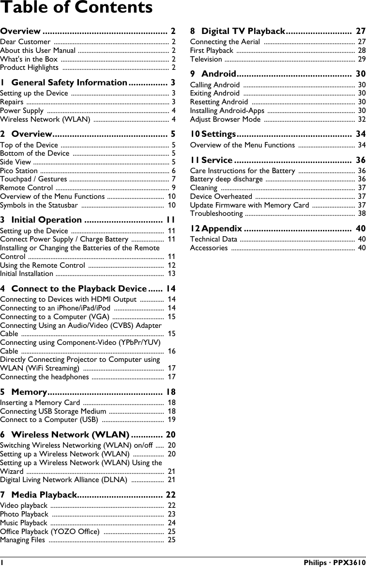 1 Philips · PPX3610Table of ContentsOverview ................................................... 2Dear Customer  ................................................................... 2About this User Manual ..................................................... 2What&apos;s in the Box ............................................................... 2Product Highlights .............................................................. 21 General Safety Information................ 3Setting up the Device ......................................................... 3Repairs ................................................................................... 3Power Supply  ....................................................................... 4Wireless Network (WLAN) ............................................ 42 Overview............................................... 5Top of the Device ............................................................... 5Bottom of the Device  ........................................................ 5Side View ............................................................................... 5Pico Station ........................................................................... 6Touchpad / Gestures .......................................................... 7Remote Control .................................................................. 9Overview of the Menu Functions ................................. 10Symbols in the Statusbar ................................................ 103 Initial Operation ................................ 11Setting up the Device ...................................................... 11Connect Power Supply / Charge Battery ................... 11Installing or Changing the Batteries of the Remote Control ............................................................................... 11Using the Remote Control ............................................ 12Initial Installation ............................................................... 134 Connect to the Playback Device ...... 14Connecting to Devices with HDMI Output  .............. 14Connecting to an iPhone/iPad/iPod  ............................. 14Connecting to a Computer (VGA) .............................. 15Connecting Using an Audio/Video (CVBS) AdapterCable ................................................................................... 15Connecting using Component-Video (YPbPr/YUV) Cable ................................................................................... 16Directly Connecting Projector to Computer using WLAN (WiFi Streaming)  ............................................... 17Connecting the headphones .......................................... 175 Memory............................................... 18Inserting a Memory Card ............................................... 18Connecting USB Storage Medium ................................ 18Connect to a Computer (USB)  .................................... 196 Wireless Network (WLAN) ............. 20Switching Wireless Networking (WLAN) on/off ..... 20Setting up a Wireless Network (WLAN)  .................. 20Setting up a Wireless Network (WLAN) Using the Wizard ................................................................................ 21Digital Living Network Alliance (DLNA) ................... 217 Media Playback................................... 22Video playback .................................................................. 22Photo Playback  ................................................................. 23Music Playback .................................................................. 24Office Playback (YOZO Office)  ................................... 25Managing Files  ................................................................... 258 Digital TV Playback........................... 27Connecting the Aerial ..................................................... 27First Playback ..................................................................... 28Television ............................................................................ 299 Android............................................... 30Calling Android  ................................................................. 30Exiting Android ................................................................. 30Resetting Android ............................................................ 30Installing Android-Apps ................................................... 30Adjust Browser Mode  ..................................................... 3210 Settings............................................... 34Overview of the Menu Functions  ................................. 3411 Service ................................................ 36Care Instructions for the Battery ................................. 36Battery deep discharge .................................................... 36Cleaning  .............................................................................. 37Device Overheated .......................................................... 37Update Firmware with Memory Card ......................... 37Troubleshooting ................................................................ 3812 Appendix ............................................ 40Technical Data ................................................................... 40Accessories  ........................................................................ 40