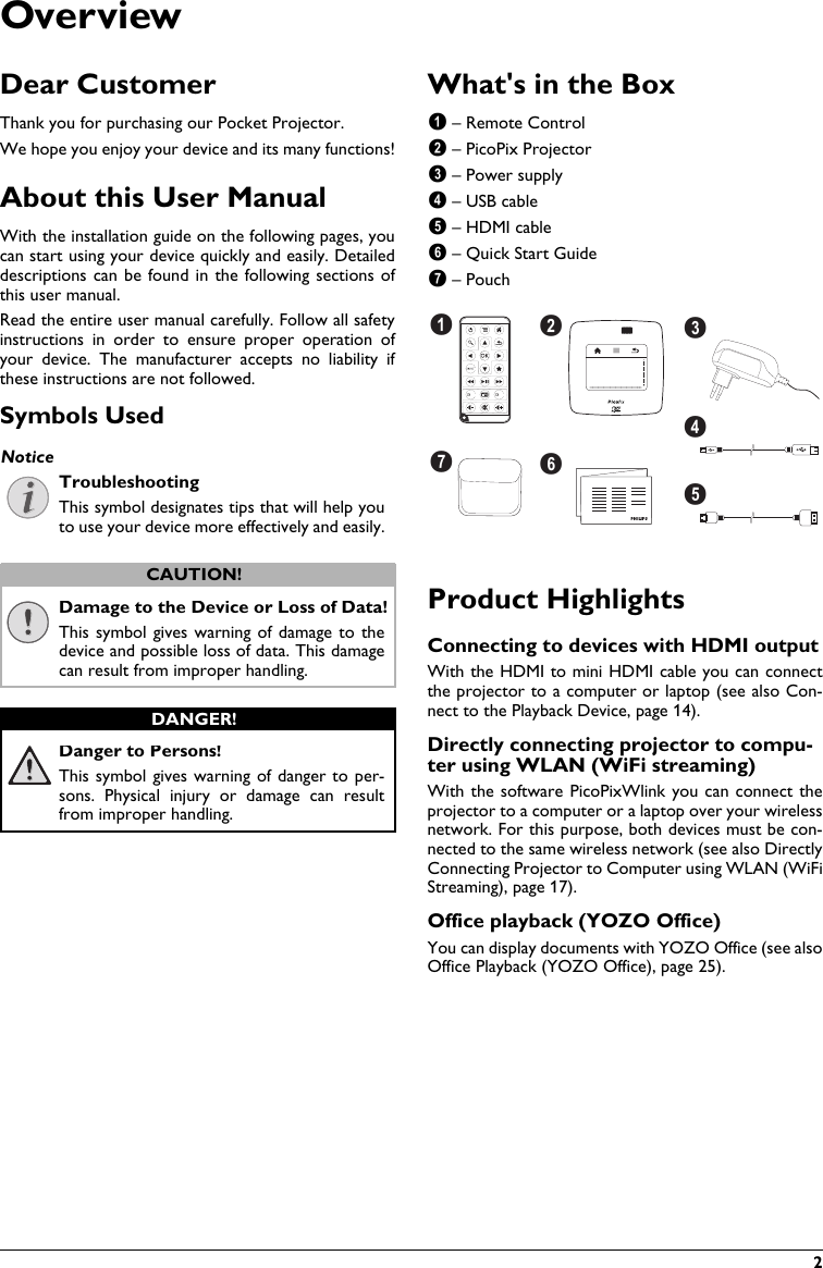     2OverviewDear CustomerThank you for purchasing our Pocket Projector.We hope you enjoy your device and its many functions!About this User ManualWith the installation guide on the following pages, you can start using your device quickly and easily. Detaileddescriptions can  be found in the following  sections ofthis user manual.Read the entire user manual carefully. Follow all safety instructions  in  order  to  ensure  proper  operation  ofyour  device.  The  manufacturer  accepts  no  liability  ifthese instructions are not followed.Symbols UsedTroubleshootingThis symbol designates tips that will help you to use your device more effectively and easily.Damage to the Device or Loss of Data!This symbol  gives warning of damage  to thedevice and possible loss of data. This damage can result from improper handling.Danger to Persons!This symbol gives warning of danger to per-sons.  Physical  injury  or  damage can  result from improper handling.What&apos;s in the Box – Remote Control – PicoPix Projector – Power supply – USB cable – HDMI cable – Quick Start Guide – PouchdefgbcaProduct HighlightsConnecting to devices with HDMI outputWith the HDMI to mini HDMI cable you can connect the projector to a computer or laptop (see also Con-nect to the Playback Device, page 14).Directly connecting projector to compu-ter using WLAN (WiFi streaming)With the software  PicoPixWlink you can connect theprojector to a computer or a laptop over your wireless network. For this purpose, both devices must be con-nected to the same wireless network (see also DirectlyConnecting Projector to Computer using WLAN (WiFi Streaming), page 17).Office playback (YOZO Office)You can display documents with YOZO Office (see also Office Playback (YOZO Office), page 25).NoticeCAUTION!DANGER!