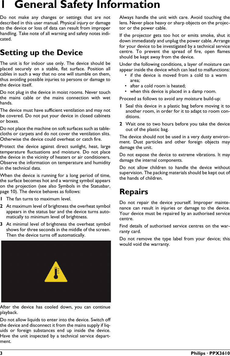 3 Philips · PPX36101 General Safety InformationDo  not  make  any  changes  or  settings  that  are  notdescribed in this user manual. Physical injury or damage to the device or loss of data can result from improperhandling. Take note of all warning and safety notes indi-cated.Setting up the DeviceThe unit is for indoor use only. The device should be placed  securely  on  a  stable,  flat  surface.  Position  all cables in such a way that no one will stumble on them, thus avoiding possible injuries to persons or damage to the device itself.Do not plug in the device in moist rooms. Never touch the  mains  cable  or  the  mains  connection  with  wet hands.The device must have sufficient ventilation and may not be covered. Do not put your device in closed cabinets or boxes.Do not place the machine on soft surfaces such as table-cloths or carpets and do not cover the ventilation slits. Otherwise the device could overheat or catch fire.Protect  the  device against  direct  sunlight,  heat,  large temperature  fluctuations  and  moisture.  Do  not  place the device in the vicinity of heaters or air conditioners. Observe the information on temperature and humidity in the technical data.When the device is running for a long period of time, the surface becomes hot and a warning symbol appears on  the projection  (see  also Symbols  in the  Statusbar, page 10). The device behaves as follows:1The fan turns to maximum level.2At maximum level of brightness the overheat symbolappears in the status bar and the device turns auto-matically to minimum level of brightness.3At minimal level of brightness the overheat symbolshows for three seconds in the middle of the screen.Then the device turns off automatically.After  the  device  has  cooled  down,  you  can  continue playback.Do not allow liquids to enter into the device. Switch off the device and disconnect it from the mains supply if liq-uids  or  foreign  substances  end  up  inside  the  device. Have the unit inspected by a technical service depart-ment.Always handle  the unit  with care.  Avoid  touching thelens. Never place heavy or sharp objects on the projec-tor or the power cable.If the  projector gets  too hot  or  emits smoke,  shut  itdown immediately and unplug the power cable. Arrangefor your device to be investigated by a technical service centre. To  prevent the  spread  of  fire,  open  flamesshould be kept away from the device.Under the following conditions, a layer of moisture can appear inside the device which can lead to malfunctions:• if  the  device  is  moved  from  a  cold  to  a  warm area;• after a cold room is heated;• when this device is placed in a damp room.Proceed as follows to avoid any moisture build-up:1Seal this device in a plastic bag before moving it to another room, in order for it to adapt to room con-ditions.2Wait one to two hours before you take the deviceout of the plastic bag.The device should not be used in a very dusty environ-ment.  Dust  particles  and  other  foreign  objects  may damage the unit.Do not expose the device to extreme vibrations. It may damage the internal components.Do not  allow  children  to  handle  the  device  withoutsupervision. The packing materials should be kept out of the hands of children.RepairsDo  not  repair  the  device  yourself.  Improper mainte-nance  can  result  in  injuries  or  damage  to  the  device. Your device must be repaired by an authorised servicecentre.Find details of authorised service centres on the war-ranty card.Do  not remove  the type label  from your  device;  this would void the warranty.