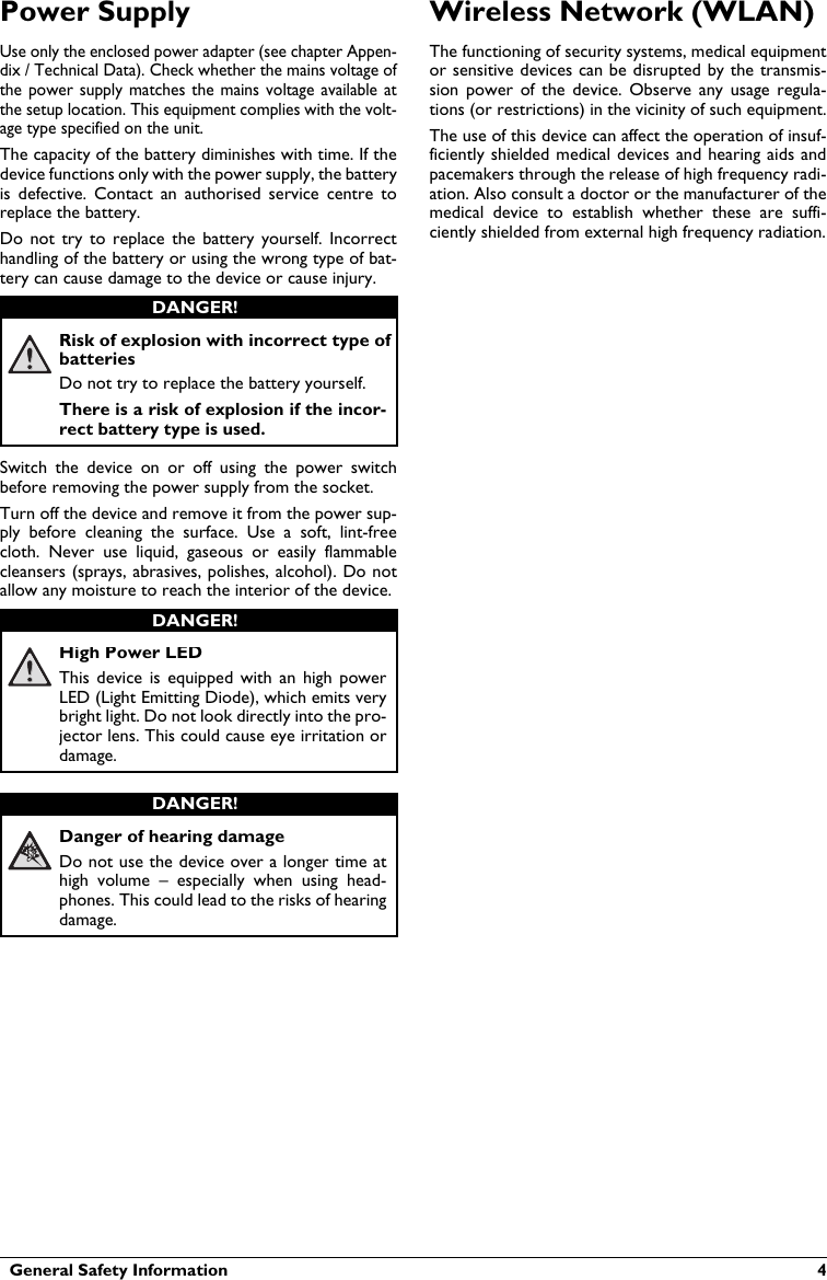   General Safety Information  4Power SupplyUse only the enclosed power adapter (see chapter Appen-dix / Technical Data). Check whether the mains voltage of the power  supply matches  the mains voltage available at the setup location. This equipment complies with the volt-age type specified on the unit.The capacity of the battery diminishes with time. If the device functions only with the power supply, the battery is  defective.  Contact  an  authorised  service  centre  toreplace the battery.Do  not  try to  replace the  battery  yourself. Incorrect handling of the battery or using the wrong type of bat-tery can cause damage to the device or cause injury.Risk of explosion with incorrect type of batteriesDo not try to replace the battery yourself. There is a risk of explosion if the incor-rect battery type is used.Switch  the  device on or  off  using the  power switch before removing the power supply from the socket.Turn off the device and remove it from the power sup-ply  before cleaning  the  surface.  Use  a  soft,  lint-free cloth.  Never  use  liquid,  gaseous  or  easily  flammable cleansers (sprays, abrasives, polishes, alcohol). Do not allow any moisture to reach the interior of the device.High Power LEDThis  device  is  equipped  with  an  high  power LED (Light Emitting Diode), which emits very bright light. Do not look directly into the pro-jector lens. This could cause eye irritation or damage.Danger of hearing damageDo not use the device over a longer time athigh  volume  –  especially  when  using  head-phones. This could lead to the risks of hearing damage.Wireless Network (WLAN)The functioning of security systems, medical equipmentor sensitive devices can be disrupted by the transmis-sion  power  of the  device.  Observe  any  usage  regula-tions (or restrictions) in the vicinity of such equipment.The use of this device can affect the operation of insuf-ficiently shielded medical devices and  hearing aids andpacemakers through the release of high frequency radi-ation. Also consult a doctor or the manufacturer of themedical  device  to  establish  whether  these  are suffi-ciently shielded from external high frequency radiation.DANGER!DANGER!DANGER!