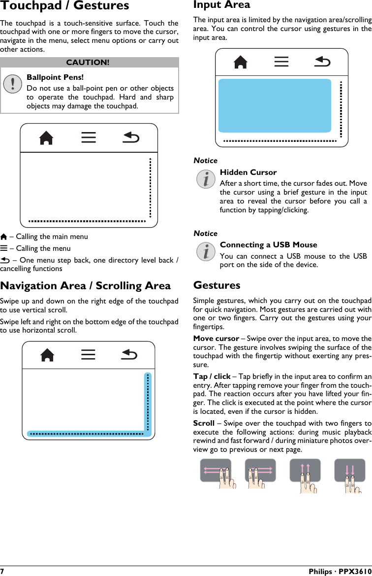 7 Philips · PPX3610Touchpad / GesturesThe  touchpad  is  a  touch-sensitive surface.  Touch  the touchpad with one or more fingers to move the cursor,navigate in the menu, select menu options or carry out other actions.Ballpoint Pens!Do not use a ball-point pen or other objects to  operate  the  touchpad.  Hard  and  sharp objects may damage the touchpad.– Calling the main menu – Calling the menu – One menu step back, one directory level back / cancelling functionsNavigation Area / Scrolling AreaSwipe up and down on the right edge of the touchpad to use vertical scroll.Swipe left and right on the bottom edge of the touchpad to use horizontal scroll.Input AreaThe input area is limited by the navigation area/scrolling area. You can control the cursor using gestures in theinput area.Hidden CursorAfter a short time, the cursor fades out. Move the cursor  using a  brief gesture in  the input area  to  reveal  the  cursor  before  you  call  a function by tapping/clicking.Connecting a USB MouseYou  can  connect  a  USB  mouse  to the  USB port on the side of the device.GesturesSimple gestures, which you carry out on the touchpadfor quick navigation. Most gestures are carried out with one or two fingers. Carry out the gestures using your fingertips.Move cursor – Swipe over the input area, to move thecursor. The gesture involves swiping the surface of thetouchpad with the fingertip without exerting any pres-sure.Tap / click – Tap briefly in the input area to confirm an entry. After tapping remove your finger from the touch-pad. The reaction occurs after you have lifted your fin-ger. The click is executed at the point where the cursoris located, even if the cursor is hidden.Scroll – Swipe over the touchpad with two fingers to execute  the  following  actions:  during  music  playbackrewind and fast forward / during miniature photos over-view go to previous or next page.CAUTION!NoticeNotice