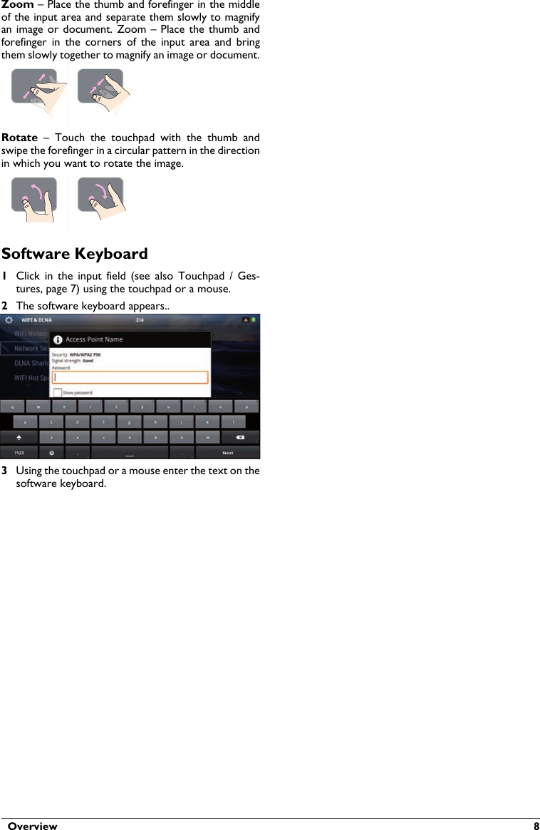   Overview  8Zoom – Place the thumb and forefinger in the middle of the input area and separate them slowly to magnify an image  or document. Zoom  – Place the  thumb and forefinger  in  the corners  of  the  input  area  and bring them slowly together to magnify an image or document.Rotate  –  Touch  the  touchpad  with  the  thumb  and swipe the forefinger in a circular pattern in the direction in which you want to rotate the image.Software Keyboard1Click  in  the  input  field (see  also  Touchpad  /  Ges-tures, page 7) using the touchpad or a mouse.2The software keyboard appears..3Using the touchpad or a mouse enter the text on the software keyboard.