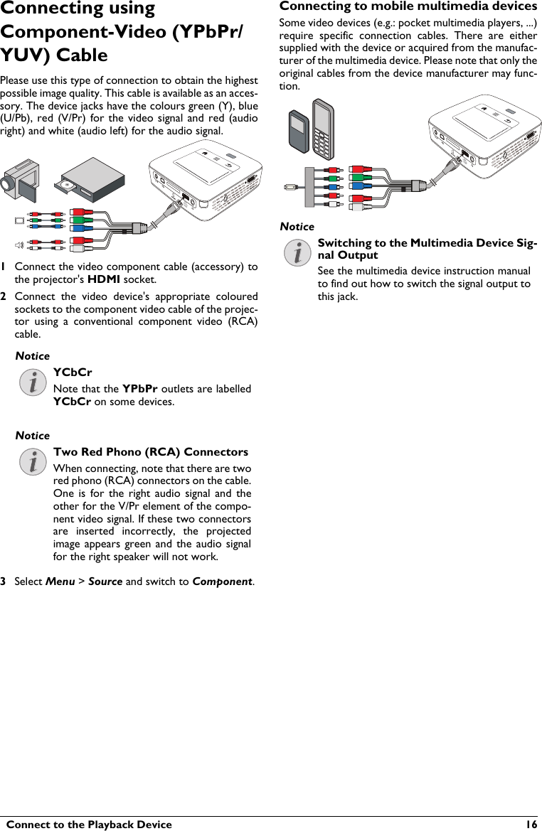   Connect to the Playback Device  16Connecting using Component-Video (YPbPr/YUV) CablePlease use this type of connection to obtain the highest possible image quality. This cable is available as an acces-sory. The device jacks have the colours green (Y), blue (U/Pb), red (V/Pr) for the video signal and red (audio right) and white (audio left) for the audio signal.VGAY-Pb-PrHDMI1Connect the video component cable (accessory) to the projector&apos;s HDMI socket.2Connect  the  video  device&apos;s  appropriate  colouredsockets to the component video cable of the projec-tor  using  a  conventional component  video  (RCA) cable.YCbCrNote that the YPbPr outlets are labelled YCbCr on some devices.Two Red Phono (RCA) ConnectorsWhen connecting, note that there are twored phono (RCA) connectors on the cable. One is for  the  right audio signal  and theother for the V/Pr element of the compo-nent video signal. If these two connectors are  inserted  incorrectly,  the  projected image appears green and  the  audio  signalfor the right speaker will not work.3Select Menu &gt; Source and switch to Component.Connecting to mobile multimedia devicesSome video devices (e.g.: pocket multimedia players, ...)require  specific  connection  cables.  There  are  eithersupplied with the device or acquired from the manufac-turer of the multimedia device. Please note that only theoriginal cables from the device manufacturer may func-tion.VGAY-Pb-PrHDMISwitching to the Multimedia Device Sig-nal OutputSee the multimedia device instruction manual to find out how to switch the signal output to this jack.NoticeNoticeNotice