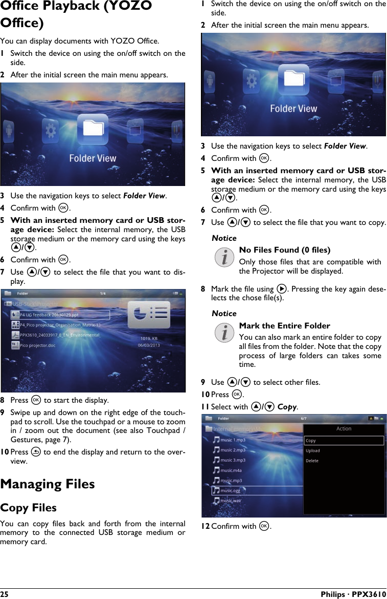 25 Philips · PPX3610Office Playback (YOZO Office)You can display documents with YOZO Office.1Switch the device on using the on/off switch on the side.2After the initial screen the main menu appears.3Use the navigation keys to select Folder View.4Confirm with à.5 With an inserted memory card or USB stor-age device:  Select  the internal memory,  the  USBstorage medium or the memory card using the keys ¡/¢.6Confirm with à.7Use ¡/¢ to select the file that you want to dis-play.8Press à to start the display.9Swipe up and down on the right edge of the touch-pad to scroll. Use the touchpad or a mouse to zoom in / zoom out the  document  (see  also  Touchpad / Gestures, page 7).10 Press ¿ to end the display and return to the over-view.Managing FilesCopy Files You  can  copy files  back  and  forth  from  the  internal memory  to  the  connected USB  storage medium  ormemory card.1Switch the device on using the on/off switch on theside.2After the initial screen the main menu appears.3Use the navigation keys to select Folder View.4Confirm with à.5 With an inserted memory card or USB stor-age  device:  Select  the  internal memory,  the  USB storage medium or the memory card using the keys ¡/¢.6Confirm with à.7Use ¡/¢ to select the file that you want to copy.No Files Found (0 files)Only those files  that  are  compatible  with the Projector will be displayed.8Mark the file using Á. Pressing the key again dese-lects the chose file(s).Mark the Entire FolderYou can also mark an entire folder to copy all files from the folder. Note that the copy process  of  large  folders  can  takes  some time.9Use ¡/¢ to select other files.10 Press à.11 Select with ¡/¢ Copy.12 Confirm with à.NoticeNotice
