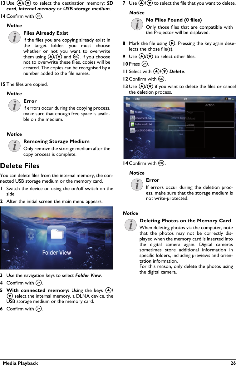   Media Playback  2613 Use ¡/¢ to select the destination memory:  SDcard, internal memory or USB storage medium.14 Confirm with à.Files Already ExistIf the files you are copying already exist inthe target  folder,  you  must  choose whether  or  not  you  want  to  overwritethem using ¡/¢ and à. If you choose not to overwrite these files, copies will be created. The copies can be recognised by a number added to the file names.15 The files are copied.ErrorIf errors occur during the copying process, make sure that enough free space is availa-ble on the medium.Removing Storage MediumOnly remove the storage medium after the copy process is complete.Delete Files You can delete files from the internal memory, the con-nected USB storage medium or the memory card.1Switch the device on using the on/off switch on the side.2After the initial screen the main menu appears.3Use the navigation keys to select Folder View.4Confirm with à.5 With  connected  memory: Using  the  keys  ¡/¢ select the internal memory, a DLNA device, the USB storage medium or the memory card.6Confirm with à.7Use ¡/¢ to select the file that you want to delete.No Files Found (0 files)Only those files  that  are  compatible  with the Projector will be displayed.8Mark the file using Á. Pressing the key again dese-lects the chose file(s).9Use ¡/¢ to select other files.10 Press à.11 Select with ¡/¢ Delete.12 Confirm with à.13 Use ¡/¢ if you want to delete the files or cancel the deletion process.14 Confirm with à.ErrorIf errors  occur during  the deletion  proc-ess, make sure that the storage medium is not write-protected.Deleting Photos on the Memory CardWhen deleting photos via the computer, note that  the  photos  may  not  be  correctly  dis-played when the memory card is inserted intothe  digital  camera  again.  Digital  cameras sometimes  store  additional  information  inspecific folders, including previews and orien-tation information.For this reason, only delete the photos using the digital camera.NoticeNoticeNoticeNoticeNoticeNotice