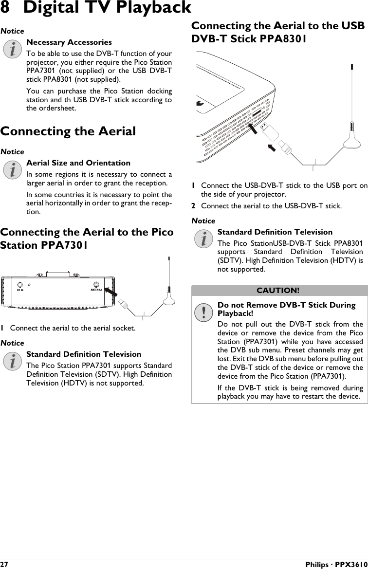 27 Philips · PPX36108 Digital TV PlaybackNecessary AccessoriesTo be able to use the DVB-T function of your projector, you either require the Pico Station PPA7301  (not  supplied)  or  the  USB  DVB-T stick PPA8301 (not supplied).You  can  purchase  the Pico  Station  docking station and th USB DVB-T stick according tothe ordersheet.Connecting the AerialAerial Size and OrientationIn some regions it is necessary to connect alarger aerial in order to grant the reception.In some countries it is necessary to point the aerial horizontally in order to grant the recep-tion.Connecting the Aerial to the Pico Station PPA73011Connect the aerial to the aerial socket.Standard Definition TelevisionThe Pico Station PPA7301 supports Standard Definition Television (SDTV). High Definition Television (HDTV) is not supported.Connecting the Aerial to the USB DVB-T Stick PPA83011Connect the USB-DVB-T stick to the USB port on the side of your projector.2Connect the aerial to the USB-DVB-T stick.Standard Definition TelevisionThe  Pico  StationUSB-DVB-T  Stick PPA8301 supports  Standard  Definition  Television (SDTV). High Definition Television (HDTV) isnot supported.Do not Remove DVB-T Stick During Playback!Do  not  pull  out  the  DVB-T  stick  from  the device  or  remove  the  device  from  the  Pico Station  (PPA7301)  while  you  have  accessed the DVB sub menu. Preset channels may get lost. Exit the DVB sub menu before pulling out the DVB-T stick of the device or remove the device from the Pico Station (PPA7301).If  the  DVB-T  stick  is  being  removed  during playback you may have to restart the device.NoticeNoticeNoticeNoticeCAUTION!